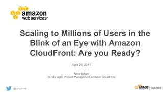 Scaling to Millions of Users in the
Blink of an Eye with Amazon
CloudFront: Are you Ready?
April 25, 2017
Nihar Bihani
Sr. Manager, Product Management, Amazon CloudFront
@cloudfront
 