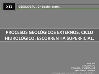 XIIXII
http://biologiageologiaiessantaclarabelenruiz.wordpress.com/2o-bachillerato/
Belén Ruiz
IES Santa Clara.
GEOLOGÍA 2º BACHILLER
Dpto Biología y Geología
GEOLOGÍA . 2º Bachillerato.
PROCESOS GEOLÓGICOS EXTERNOS. CICLO
HIDROLÓGICO. ESCORRENTIA SUPERFICIAL.
 