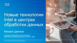 Новые технологии
Intel в центрах
обработки данных
Михаил Цветков
инженер, технический консультант
Европейской Индустриальной группы, Intel
© 2017 Cisco and/or its affiliates. All rights reserved.
 