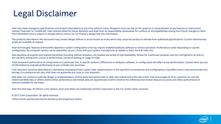 Legal Disclaimer
Intel may make changes to specifications and product descriptions at any time, without notice. Designers must not rely on the absence or characteristics of any features or instructions
marked "reserved" or "undefined". Intel reserves these for future definition and shall have no responsibility whatsoever for conflicts or incompatibilities arising from future changes to them.
The information here is subject to change without notice. Do not finalize a design with this information.
The products described in this document may contain design defects or errors known as errata which may cause the product to deviate from published specifications. Current characterized
errata are available on request.
Intel technologies’ features and benefits depend on system configuration and may require enabled hardware, software or service activation. Performance varies depending on system
configuration. No computer system can be absolutely secure. Check with your system manufacturer or retailer or learn more at intel.com.
Intel disclaims all express and implied warranties, including without limitation, the implied warranties of merchantability, fitness for a particular purpose, and non-infringement, as well as
any warranty arising from course of performance, course of dealing, or usage in trade.
Tests document performance of components on a particular test, in specific systems. Differences in hardware, software, or configuration will affect actual performance. Consult other sources
of information to evaluate performance as you consider your purchase.
Cost reduction scenarios described are intended as examples of how a given Intel- based product, in the specified circumstances and configurations, may affect future costs and provide cost
savings. Circumstances will vary. Intel does not guarantee any costs or cost reduction.
Intel does not control or audit the design or implementation of third party benchmark data or Web sites referenced in this document. Intel encourages all of its customers to visit the
referenced Web sites or others where similar performance benchmark data are reported and confirm whether the referenced benchmark data are accurate and reflect performance of
systems available for purchase.
Intel, the Intel logo, 3D XPoint, Core, Optane, Xeon and others are trademarks of Intel Corporation in the U.S. and/or other countries.
© 2017 Intel Corporation. All rights reserved.
*Other names and brands may be claimed as the property of others.
 