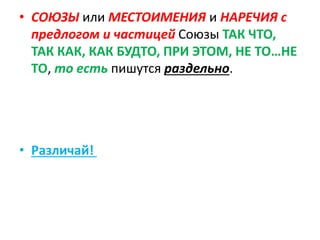 • СОЮЗЫ или МЕСТОИМЕНИЯ и НАРЕЧИЯ с
предлогом и частицей Союзы ТАК ЧТО,
ТАК КАК, КАК БУДТО, ПРИ ЭТОМ, НЕ ТО…НЕ
ТО, то есть пишутся раздельно.
• Различай!
 