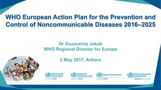 WHO European Action Plan for the Prevention and
Control of Noncommunicable Diseases 2016–2025
Dr Zsuzsanna Jakab
WHO Regional Director for Europe
2 May 2017, Ankara
 