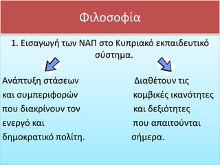 Φιλοσοφία
1. Εισαγωγή των ΝΑΠ στο Κυπριακό εκπαιδευτικό
σύστημα.
Ανάπτυξη στάσεων Διαθέτουν τις
και συμπεριφορών κομβικές ικανότητες
που διακρίνουν τον και δεξιότητες
ενεργό και που απαιτούνται
δημοκρατικό πολίτη. σήμερα.
 