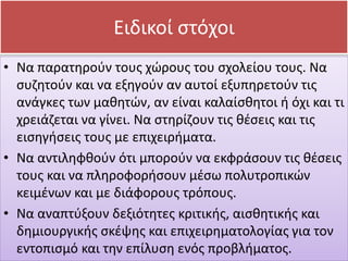 • Να παρατηρούν τους χώρους του σχολείου τους. Να
συζητούν και να εξηγούν αν αυτοί εξυπηρετούν τις
ανάγκες των μαθητών, αν είναι καλαίσθητοι ή όχι και τι
χρειάζεται να γίνει. Να στηρίζουν τις θέσεις και τις
εισηγήσεις τους με επιχειρήματα.
• Να αντιληφθούν ότι μπορούν να εκφράσουν τις θέσεις
τους και να πληροφορήσουν μέσω πολυτροπικών
κειμένων και με διάφορους τρόπους.
• Να αναπτύξουν δεξιότητες κριτικής, αισθητικής και
δημιουργικής σκέψης και επιχειρηματολογίας για τον
εντοπισμό και την επίλυση ενός προβλήματος.
Ειδικοί στόχοι
 