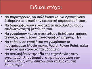 • Να παρατηρούν , να συλλέγουν και να οργανώνουν
δεδομένα με σκοπό την εικαστική παρουσίασή τους.
• Να διαμορφώνουν εικαστικά το περιβάλλον τους ,
επιδιώκοντας τη βελτίωσή του.
• Να γνωρίσουν και να αναπτύξουν δεξιότητες χρήσης
τεχνολογικών μέσων (φωτογραφική μηχανή, Η/Υ).
• Να έρθουν σε επαφή και να γνωρίσουν τα
προγράμματα Movie maker, Word, Power Point, αλλά
και με το ηλεκτρονικό ταχυδρομείο.
• Να αντιληφθούν την αξία της τεχνολογίας στον
εντοπισμό πληροφοριών, στην παρουσίαση των
θέσεών τους, στην επικοινωνία καθώς και στη
δημιουργία.
Ειδικοί στόχοι
 
