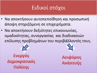 • Να αποκτήσουν αυτοπεποίθηση και προσωπική
άποψη στηριζόμενη σε επιχειρήματα.
• Να αποκτήσουν δεξιότητες επικοινωνίας,
ομαδικότητας, συνεργασίας και διαδικασιών
επίλυσης προβλημάτων του περιβάλλοντός τους.
Ειδικοί στόχοι
 