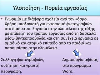 • Γνωριμία με διάφορα σχολεία ανά τον κόσμο.
Χρήση υπολογιστή για εντοπισμό φωτογραφιών
στο διαδίκτυο. Εργασία στην ολομέλεια της τάξης
με επίδειξη του τρόπου εργασίας από τη δασκάλα
μέσω βιντεοπροβολέα και στη συνέχεια εργασία σε
ομαδικό και ατομικό επίπεδο από τα παιδιά και
παρουσίαση στην ολομέλεια.
Συλλογή φωτογραφιών, Δημιουργία αφίσας
συζήτηση και γραπτή στο πρόγραμμα
περιγραφή. Word.
Υλοποίηση - Πορεία εργασίας
 