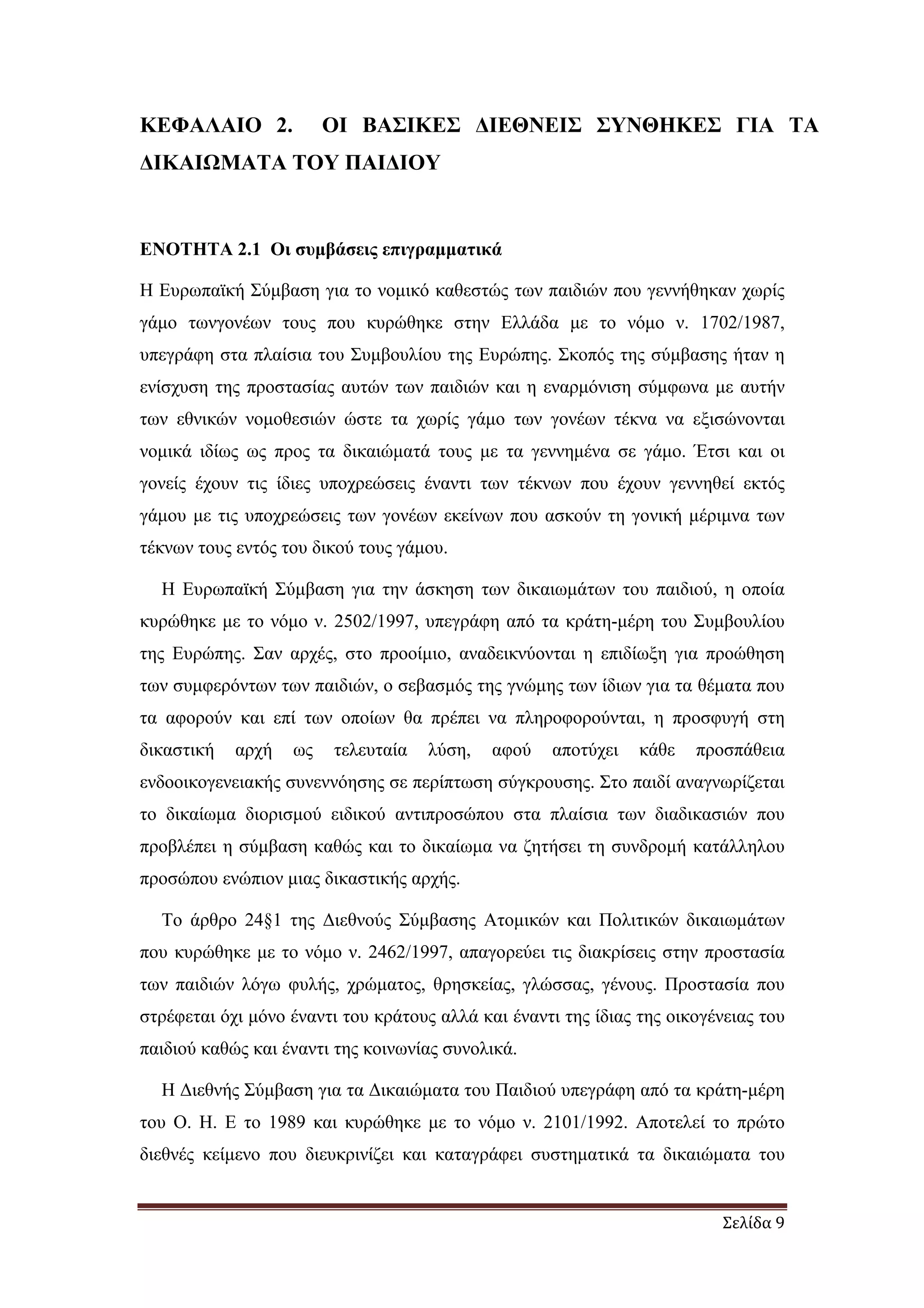 Σελίδα 9
ΚΕΦΑΛΑΙΟ 2. ΟΙ ΒΑΣΙΚΕΣ ∆ΙΕΘΝΕΙΣ ΣΥΝΘΗΚΕΣ ΓΙΑ ΤΑ
∆ΙΚΑΙΩΜΑΤΑ ΤΟΥ ΠΑΙ∆ΙΟΥ
ΕΝΟΤΗΤΑ 2.1 Οι συµβάσεις επιγραµµατικά
Η Ευρωπαϊκή Σύµβαση για το νοµικό καθεστώς των παιδιών που γεννήθηκαν χωρίς
γάµο τωνγονέων τους που κυρώθηκε στην Ελλάδα µε το νόµο ν. 1702/1987,
υπεγράφη στα πλαίσια του Συµβουλίου της Ευρώπης. Σκοπός της σύµβασης ήταν η
ενίσχυση της προστασίας αυτών των παιδιών και η εναρµόνιση σύµφωνα µε αυτήν
των εθνικών νοµοθεσιών ώστε τα χωρίς γάµο των γονέων τέκνα να εξισώνονται
νοµικά ιδίως ως προς τα δικαιώµατά τους µε τα γεννηµένα σε γάµο. Έτσι και οι
γονείς έχουν τις ίδιες υποχρεώσεις έναντι των τέκνων που έχουν γεννηθεί εκτός
γάµου µε τις υποχρεώσεις των γονέων εκείνων που ασκούν τη γονική µέριµνα των
τέκνων τους εντός του δικού τους γάµου.
Η Ευρωπαϊκή Σύµβαση για την άσκηση των δικαιωµάτων του παιδιού, η οποία
κυρώθηκε µε το νόµο ν. 2502/1997, υπεγράφη από τα κράτη-µέρη του Συµβουλίου
της Ευρώπης. Σαν αρχές, στο προοίµιο, αναδεικνύονται η επιδίωξη για προώθηση
των συµφερόντων των παιδιών, ο σεβασµός της γνώµης των ίδιων για τα θέµατα που
τα αφορούν και επί των οποίων θα πρέπει να πληροφορούνται, η προσφυγή στη
δικαστική αρχή ως τελευταία λύση, αφού αποτύχει κάθε προσπάθεια
ενδοοικογενειακής συνεννόησης σε περίπτωση σύγκρουσης. Στο παιδί αναγνωρίζεται
το δικαίωµα διορισµού ειδικού αντιπροσώπου στα πλαίσια των διαδικασιών που
προβλέπει η σύµβαση καθώς και το δικαίωµα να ζητήσει τη συνδροµή κατάλληλου
προσώπου ενώπιον µιας δικαστικής αρχής.
Το άρθρο 24§1 της ∆ιεθνούς Σύµβασης Ατοµικών και Πολιτικών δικαιωµάτων
που κυρώθηκε µε το νόµο ν. 2462/1997, απαγορεύει τις διακρίσεις στην προστασία
των παιδιών λόγω φυλής, χρώµατος, θρησκείας, γλώσσας, γένους. Προστασία που
στρέφεται όχι µόνο έναντι του κράτους αλλά και έναντι της ίδιας της οικογένειας του
παιδιού καθώς και έναντι της κοινωνίας συνολικά.
Η ∆ιεθνής Σύµβαση για τα ∆ικαιώµατα του Παιδιού υπεγράφη από τα κράτη-µέρη
του Ο. Η. Ε το 1989 και κυρώθηκε µε το νόµο ν. 2101/1992. Αποτελεί το πρώτο
διεθνές κείµενο που διευκρινίζει και καταγράφει συστηµατικά τα δικαιώµατα του
 
