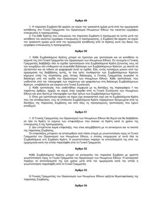 Άρθρο 49
1. Η παρούσα Σύμβαση θα αρχίσει να ισχύει την τριακοστή ημέρα μετά από την ημερομηνία
κατάθεσης στο Γενικό Γραμματέα του Οργανισμού Ηνωμένων Εθνών του εικοστού εγγράφου
επικύρωσης ή προσχώρησης.
2. Για κάθε Κράτος που επικυρώνει την παρούσα Σύμβαση ή προσχωρεί σε αυτήν μετά την
κατάθεση του εικοστού εγγράφου επικύρωσης ή προσχώρησης, η Σύμβαση θα αρχίσει να ισχύει
την τριακοστή ημέρα μετά από την ημερομηνία κατάθεσης από το Κράτος αυτό του δικού του
εγγράφου επικύρωσης ή προσχώρησης.
Άρθρο 50
1. Κάθε Συμβαλλόμενο Κράτος μπορεί να προτείνει μια τροπολογία και να καταθέσει το
κείμενό της στο Γενικό Γραμματέα του Οργανισμού των Ηνωμένων Εθνών. Εν συνεχεία ο Γενικός
Γραμματέας διαβιβάζει όλα τα σχέδια τροπολογιών στα Συμβαλλόμενα Κράτη ζητώντας τους να
του γνωρίζουν εάν επιθυμούν να συγκληθεί διάσκεψη των Συμβαλλόμενων Κρατών, με σκοπό να
εξεταστούν και να τεθούν σε ψηφοφορία αυτά τα σχέδια. Εάν, εντός τεσσάρων μηνών από την
ημερομηνία της διαβίβασης αυτής, το ένα τρίτο τουλάχιστον των Συμβαλλόμενων Κρατών
κηρυχτεί υπέρ της σύγκλησης μιας τέτοιας διάσκεψης, ο Γενικός Γραμματέας συγκαλεί τη
διάσκεψη υπό την αιγίδα του Οργανισμού των Ηνωμένων Εθνών. Κάθε τροπολογία, που
υιοθετείται από την πλειοψηφία των παρόντων και ψηφισάντων στη διάσκεψη Συμβαλλόμενων
Κρατών, υποβάλλεται για έγκριση στη Γενική Συνέλευση.
2. Κάθε τροπολογία, που υιοθετήθηκε σύμφωνα με τις διατάξεις της παραγράφου 1 του
παρόντος άρθρου, αρχίζει να ισχύει όταν εγκριθεί από τη Γενική Συνέλευση των Ηνωμένων
Εθνών και γίνει δεκτή με πλειοψηφία των δύο τρίτων των Συμβαλλόμενων Κρατών.
3. Όταν μια τροπολογία αρχίσει να ισχύει έχει αναγκαστική ισχύ για τα Συμβαλλόμενα Κράτη
που την αποδέχτηκαν, ενώ τα υπόλοιπα Συμβαλλόμενα Κράτη παραμένουν δεσμευμένα από τις
διατάξεις της παρούσας Σύμβασης και από όλες τις προηγούμενες τροπολογίες που έχουν
αποδεχτεί.
Άρθρο 51
1. Ο Γενικός Γραμματέας του Οργανισμού των Ηνωμένων Εθνών θα δεχτεί και θα διαβιβάσει
σε όλα τα Κράτη το κείμενο των επιφυλάξεων που έκαναν τα Κράτη κατά το χρόνο της
επικύρωσης ή της προσχώρησης.
2. Δεν επιτρέπεται καμία επιφύλαξη, που είναι ασυμβίβαστη με το αντικείμενο και το σκοπό
της παρούσας Σύμβασης.
Οι επιφυλάξεις μπορούν να αποσυρθούν ανά πάσα στιγμή με γνωστοποίηση προς το Γενικό
Γραμματέα του Οργανισμού των Ηνωμένων Εθνών, ο οποίος ενημερώνει γι' αυτό όλα τα
Συμβαλλόμενα στη Σύμβαση Κράτη. Η γνωστοποίηση παράγει τα αποτελέσματά της από την
ημερομηνία κατά την οποία παρελήφθη από το Γενικό Γραμματέα.
Άρθρο 52
Κάθε Συμβαλλόμενο Κράτος μπορεί να καταγγείλει την παρούσα Σύμβαση με γραπτή
γνωστοποίηση προς το Γενικό Γραμματέα του Οργανισμού των Ηνωμένων Εθνών. Η καταγγελία
παράγει τα αποτελέσματά της ένα χρόνο μετά από την ημερομηνία κατά την οποία η
γνωστοποίηση παρελήφθη από το Γενικό Γραμματέα.
Άρθρο 53
Ο Γενικός Γραμματέας του Οργανισμού των Ηνωμένων Εθνών ορίζεται θεματοφύλακας της
παρούσας Σύμβασης.
Άρθρο 54
 