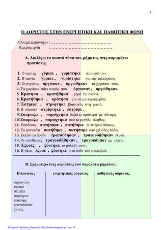 3
3
ΟΟ ΑΑΟΟΡΡΙΙΣΣΤΤΟΟΣΣ ΣΣΤΤΗΗΝΝ ΕΕΝΝΕΕΡΡΓΓΗΗΤΤΙΙΚΚΗΗ ΚΚΑΑΙΙ ΠΠΑΑΘΘΗΗΤΤΙΙΚΚΗΗ ΦΦΩΩΝΝΗΗ
Ονοµατεπώνυµο : ………………………………….. .
Ηµεροµηνία : ……………………………………
Α. ∆ιαλέγω το σωστό τύπο του ρήµατος στις παρακάτω
προτάσεις.
1. Ο ναύτης γύρισε , γυρίστηκε στο νησί του.
2. Η ταινία γύρισε , γυρίστηκε για την τηλεόραση.
3. Οι αγρότες όργωσαν , οργώθηκαν τα χωράφια τους.
4. Τα χωράφια πάει καιρός που όργωσαν , οργώθηκαν.
5. Κράτησα , κρατήθηκα γερά το σκοινί.
6. Κρατήθηκα , κράτησα για να µη παραφερθώ.
7. Έστριψε , στρίφτηκε βιαστικός στη γωνιά.
8. Η κλωστή στρίφτηκε , έστριψε .
9.Έσπρωξα , σπρώχτηκα δεξιά κι αριστερά µε δύναµη.
10.Έσπρωξα , σπρώχτηκα από το µεγάλο πλήθος.
11. Επιτέλους πατήσαµε , πατήθηκε σε στέρεο έδαφος.
12. Το µονοπάτι πατήθηκε , πατήσαµε από χιλιάδες πόδια.
13. Εκείνο το βράδυ τραγούδησαν , τραγουδήθηκαν γλυκά.
14. Οι συνθέσεις τραγουδήθηκαν , τραγούδησαν µε τέχνη.
15. Έξυσες , ξύστηκε το µολύβι σου ;
16. Η γάτα έξυσε , ξύστηκε στο πόδι του τραπεζιού.
---------------------------------------------------------------------------------------------------
Β. Σχηµατίζω τους αορίστους των παρακάτω ρηµάτων.
Ενεστώτας ενεργητικός αόριστος παθητικός αόριστος
οργώνουν
κρατώ
στρίβει
σπρώχνω
πατούµε
τραγουδούν
ξύνεις
Επιμέλεια: Χρήστος Χαρμπής http://xristx.blogspot.gr σελ.14
 