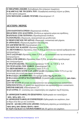 5
5
Ο ΜΠΑΡΜΠΑ ΙΩΣΗΦ :Συλλαβισµός δύο ανόµοιων συµφώνων.
Ο ΚΑΘΕΝΑΣ ΜΕ ΤΗ ΣΕΙΡΑ ΤΟΥ :Αλφαβητική κατάταξη λέξεων µε βάση
τα δύο πρώτα γράµµατα.
ΣΤΟ ΜΟΥΣΕΙΟ ΛΑΙΚΗΣ ΤΕΧΝΗΣ :Επαναληπτικό 1.Γ.
∆ΕΥΤΕΡΟ ΜΕΡΟΣ
ΣΤΟ Ο∆ΟΝΤΟΓΙΑΤΡΕΙΟ :Παρατακτικά σύνθετα.
ΠΟΛΕΜΟΣ ΣΤΟ ∆ΙΑΣΤΗΜΑ :Σύνθετα µε αχώριστα µόρια και προθέσεις.
ΠΑΙΧΝΙ∆ΙΑ ΣΤΗ ΓΕΙΤΟΝΙΑ :Προσδιοριστικά σύνθετα.
ΝΑΝΟΥΡΙΣΜΑ :Παραγωγή, υποκοριστικά και µεγεθυντικά.
Ο ΜΕΘΥΣΜΕΝΟΣ ΜΥΛΩΝΑΣ :Παραγωγή :ουσιαστικά από ρήµατα.
Ο ∆ΡΙΜΑΚΟΣ :Παραγωγή ρηµάτων από ονόµατα.
ΕΥΛΟΓΗΜΕΝΗ ΓΗ :Επαναληπτικό 2.Α.
ΤΟ ΧΕΡΙ ΤΟΥ ΚΛΟΤΕΡ :Προτάσεις τύπου Υ.Ρ.Κ.
ΤΑ ΠΕΝΤΟΒΟΛΑ :Προτάσεις τύπου Υ.Ρ.Κ µε απόλυτα και τακτικά αριθµητικά σαν
κατηγορούµενα.
ΤΟ ΓΛΑΣΤΡΑΚΙ :Προτάσεις τύπου Υ.Ρ.Κ µε το ουσιαστικό και την αντωνυµία σαν
κατηγορούµενο.
ΜΕΣΑ ΣΤΗ ΣΠΗΛΙΑ :Προτάσεις τύπου Υ.Ρ.Κ. µε εµπρόθετο προσδιορισµό
σαν κατηγορούµενο.
Ο ΤΡΑΓΟΥ∆ΙΣΤΗΣ :Μετατροπή προτάσεων Υ.Ρ.Κ σε Υ.Ρ.Α ή Υ.Ρ.
ΤΟ ΤΕΧΝΑΣΜΑ ΤΟΥ ΣΟΦΟΥ :Επαναληπτικό 2.Β.
ΤΑ ΠΕΡ∆ΙΚΟΠΟΥΛΑ :Προτάσεις τύπου Υ.Ρ.Α.Α.
ΤΟ ΣΤΑΡΙ ΠΟΥ ΕΓΙΝΕ ΣΑΝ ΑΜΥΓ∆ΑΛΟ :Προτάσεις τύπου Υ.Ρ.Α.Α µε την
αντωνυµία στη γενική σαν άµεσο αντικείµενο.
Η ΘΑΛΑΣΣΑ :Η ΕΠΙΘΥΜΙΑ :Τα οµόηχα άρθρα της,τις,τον,των.
Η ΘΑΛΑΣΣΑ:Η ΠΡΑΓΜΑΤΟΠΟΙΗΣΗ :Ανισοσύλλαβα ουσιαστικά σε -ιµο,-σιµο,-
ξιµο,-ψιµο,-µα.
ΣΑΝ ΤΟ ΑΛΑΤΙ :Η γενική των παροξύτονων και προπαροξύτονων ουσιαστικών.
ΧΡΙΣΤΟΥΓΕΝΝΑ :Η γενική των παροξύτονων και προπαροξύτονων ουσιαστικών.
ΟΡΕΙΝΗ ΕΦΕΣΟΣ :Επαναληπτικό 2.Γ.
Ο ΣΤΑΥΡΟΣ :Ο ενεστώτας και ο παρατατικός των ρηµάτων της β΄συζυγιας.
Ο ∆ΗΜΟΣΙΟΓΡΑΦΟΣ:ΤΟ ΞΕΚΙΝΗΜΑ :Ορθογραφία των καταλήξεων
-ησα, -ησες,-ησε, κλπ.
Ο ∆ΗΜΟΣΙΟΓΡΑΦΟΣ:Η ΕΝΗΜΕΡΩΣΗ :Ορθογραφία του αορίστου ,όταν
το θέµα είναι ίδιο µε του ενεστώτα.
EXETE ∆ΕΙ ΘΕΑΤΡΟ ΣΤΟ ∆ΡΟΜΟ :Παθητικός αόριστος µε καταλήξεις σε
-ηκα,-ηκες,-ηκε,-ήκαµε,-ήκατε,--ηκαν.
Ο ΤΣΙΝ-ΤΣΙ ΚΑΙ ΤΑ ΓΟΥΡΟΥΝΟΠΟΥΛΑ :Οι χρόνοι των ρηµάτων.
Επιμέλεια: Χρήστος Χαρμπής http://xristx.blogspot.gr σελ.16
 