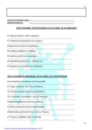 8
8
ΟΝΟΜΑΤΕΠΩΝΥΜΟ :……………………………………………………
ΗΜΕΡΟΜΗΝΙΑ :……………………………………………………
ΜΕΤΑΤΡΟΠΗ ΕΝΕΡΓΗΤΙΚΗΣ ΣΥΝΤΑΞΗΣ ΣΕ ΠΑΘΗΤΙΚΗ
Ο Χρόνης ξοδεύει πολλά χρήµατα.
........................................................................................................................
Η Ασπασία µουτζουρώνει τους τοίχους.
.......................................................................................................................
Ο παραγωγός ζυγίζει τα καρπούζια.
.......................................................................................................................
Οι µαθητές διαβάζουν τα βιβλία.
.......................................................................................................................
Οι αγρότες οργώνουν τα χωράφια.
.......................................................................................................................
Ο ∆ηµοσθένης φόρεσε τη µπλούζα του.
.......................................................................................................................
Ο αδερφός µου σκουπίζει τον καθρέφτη.
.......................................................................................................................
ΜΕΤΑΤΡΟΠΗ ΠΑΘΗΤΙΚΗΣ ΣΥΝΤΑΞΗΣ ΣΕ ΕΝΕΡΓΗΤΙΚΗ
Τα πουλαράκια γεννήθηκαν από τη φοράδα.
............................................................................................................................
Ο τοίχος χτίστηκε από τους µαστόρους.
............................................................................................................................
Τα δέντρα κόπηκαν από τους ξυλοκόπους.
............................................................................................................................
Τα λουλούδια φυτεύτηκαν από τον κηπουρό.
............................................................................................................................
Τα βιβλία διαβάζονται από τους µαθητές.
............................................................................................................................
Το δάσος φυλάγεται από τον δασοφύλακα.
............................................................................................................................
Οι βελανιδιές προστατεύονται από τις Νύµφες.
............................................................................................................................
Ο Γιώργος φοβήθηκε από το σκοτάδι.
............................................................................................................................
Επιμέλεια: Χρήστος Χαρμπής http://xristx.blogspot.gr σελ.19
 