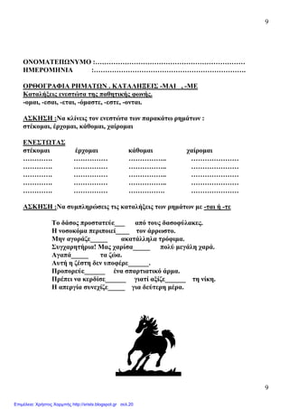 9
9
ΟΝΟΜΑΤΕΠΩΝΥΜΟ :…………………………………………………………
ΗΜΕΡΟΜΗΝΙΑ :………………………………………………………….
ΟΡΘΟΓΡΑΦΙΑ ΡΗΜΑΤΩΝ . ΚΑΤΑΛΗΞΕΙΣ -ΜΑΙ , -ΜΕ
Καταλήξεις ενεστώτα της παθητικής φωνής.
-οµαι, -εσαι, -εται, -όµαστε, -εστε, -ονται.
ΑΣΚΗΣΗ :Να κλίνεις τον ενεστώτα των παρακάτω ρηµάτων :
στέκοµαι, έρχοµαι, κάθοµαι, χαίροµαι
ΕΝΕΣΤΩΤΑΣ
στέκοµαι έρχοµαι κάθοµαι χαίροµαι
…………. …………… …………….. …………………
…………. …………… …………….. …………………
…………. …………… …………….. …………………
…………. …………… …………….. …………………
…………. …………… ……………. …………………
ΑΣΚΗΣΗ :Να συµπληρώσεις τις καταλήξεις των ρηµάτων µε -ται ή -τε
Το δάσος προστατεύε___ από τους δασοφύλακες.
Η νοσοκόµα περιποιεί____ τον άρρωστο.
Μην αγοράζε_____ ακατάλληλα τρόφιµα.
Συγχαρητήρια! Μας χαρίσα_____ πολύ µεγάλη χαρά.
Αγαπά_____ τα ζώα.
Αυτή η ζέστη δεν υποφέρε______.
Προπορεύε______ ένα σπαρτιατικό άρµα.
Πρέπει να κερδίσε______ γιατί αξίζε______ τη νίκη.
Η απεργία συνεχίζε_____ για δεύτερη µέρα.
Επιμέλεια: Χρήστος Χαρμπής http://xristx.blogspot.gr σελ.20
 