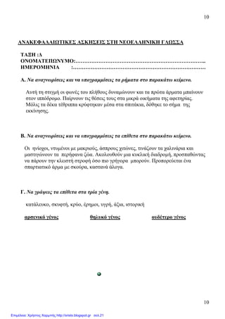 10
10
ΑΝΑΚΕΦΑΛΑΙΩΤΙΚΕΣ ΑΣΚΗΣΕΙΣ ΣΤΗ ΝΕΟΕΛΛΗΝΙΚΗ ΓΛΩΣΣΑ
ΤΑΞΗ :∆
ΟΝΟΜΑΤΕΠΩΝΥΜΟ:………………………………………………………………..
ΗΜΕΡΟΜΗΝΙΑ :…………………………………………………………………
Α. Να αναγνωρίσεις και να υπογραµµίσεις τα ρήµατα στο παρακάτω κείµενο.
Αυτή τη στιγµή οι φωνές του πλήθους δυναµώνουν και τα πρώτα άρµατα µπαίνουν
στον ιππόδροµο. Παίρνουν τις θέσεις τους στα µικρά οικήµατα της αφετηρίας.
Μόλις τα δέκα τέθριππα κρύφτηκαν µέσα στα σπιτάκια, δόθηκε το σήµα της
εκκίνησης.
Β. Να αναγνωρίσεις και να υπογραµµίσεις τα επίθετα στο παρακάτω κείµενο.
Οι ηνίοχοι, ντυµένοι µε µακριούς, άσπρους χιτώνες, τινάζουν τα χαλινάρια και
µαστιγώνουν τα περήφανα ζώα. Ακολουθούν µια κυκλική διαδροµή, προσπαθώντας
να πάρουν την κλειστή στροφή όσο πιο γρήγορα µπορούν. Προπορεύεται ένα
σπαρτιατικό άρµα µε σκούρα, καστανά άλογα.
Γ. Να γράψεις τα επίθετα στα τρία γένη.
κατάλευκο, σκυφτή, κρύο, έρηµοι, υγρή, άξια, ιστορική
αρσενικό γένος θηλυκό γένος ουδέτερο γένος
Επιμέλεια: Χρήστος Χαρμπής http://xristx.blogspot.gr σελ.21
 