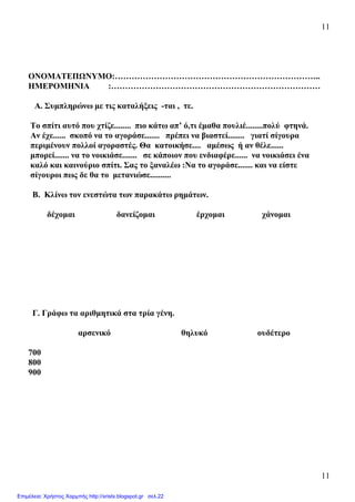11
11
ΟΝΟΜΑΤΕΠΩΝΥΜΟ:………………………………………………………………..
ΗΜΕΡΟΜΗΝΙΑ :…………………………………………………………………
Α. Συµπληρώνω µε τις καταλήξεις -ται , τε.
Το σπίτι αυτό που χτίζε........ πιο κάτω απ’ ό,τι έµαθα πουλιέ........πολύ φτηνά.
Αν έχε...... σκοπό να το αγοράσε....... πρέπει να βιαστεί........ γιατί σίγουρα
περιµένουν πολλοί αγοραστές. Θα κατοικήσε.... αµέσως ή αν θέλε......
µπορεί....... να το νοικιάσε....... σε κάποιον που ενδιαφέρε...... να νοικιάσει ένα
καλό και καινούριο σπίτι. Σας το ξαναλέω :Να το αγοράσε....... και να είστε
σίγουροι πως δε θα το µετανιώσε..........
Β. Κλίνω τον ενεστώτα των παρακάτω ρηµάτων.
δέχοµαι δανείζοµαι έρχοµαι χάνοµαι
Γ. Γράφω τα αριθµητικά στα τρία γένη.
αρσενικό θηλυκό ουδέτερο
700
800
900
Επιμέλεια: Χρήστος Χαρμπής http://xristx.blogspot.gr σελ.22
 