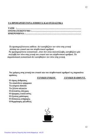 12
12
ΤΑ ΠΡΟΠΑΡΟΞΥΤΟΝΑ ΕΠΙΘΕΤΑ ΚΑΙ ΟΥΣΙΑΣΤΙΚΑ
ΤΑΞΗ :……………………………………………………………………………
ΟΝΟΜΑΤΕΠΩΝΥΜΟ :………………………………………………………….
ΗΜΕΡΟΜΗΝΙΑ :…………………………………………………………………
Τα προπαροξύτονονα επίθετα δεν κατεβάζουν τον τόνο στη γενική
πτώση του ενικού και του πληθυντικού αριθµού.
Τα προπαροξύτονα ουσιαστικά , όταν δεν είναι πολυσύλλαβα, κατεβάζουν µία
συλλαβή τον τόνο στη γενική του ενικού και του πληθυντικού αριθµού. Τα
παραδοσιακά ουσιαστικά δεν κατεβάζουν τον τόνο στη γενική.
Να γράψεις στη γενική του ενικού και του πληθυντικού αριθµού τις παρακάτω
φράσεις.
ΓΕΝΙΚΗ ΕΝΙΚΟΥ ΓΕΝΙΚΗ ΠΛΗΘΥΝΤ.
Ο τίµιος άνθρωπος
Το επικίνδυνο φάρµακο
Το κίτρινο δάπεδο
Το ξύλινο κάγκελο
Ο άγνωστος πόλεµος
Ο όµορφος ευκάλυπτος
Ο έξυπνος µάστορας
Ο δύσκολος ανήφορος
Ο θερµόαιµος φίλαθλος
Επιμέλεια: Χρήστος Χαρμπής http://xristx.blogspot.gr σελ.23
 