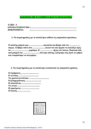13
13
ΑΣΚΗΣΕΙΣ ΜΕ ΤΑ ΕΠΙΘΕΤΑ ΚΑΙ ΤΑ ΟΥΣΙΑΣΤΙΚΑ
ΤΑΞΗ : ∆
ΟΝΟΜΑΤΕΠΩΝΥΜΟ :……………………………………………………….
ΗΜΕΡΟΜΗΝΙΑ :……………………………………………………….
1. Να συµπληρώσεις µε το κατάλληλο επίθετο τις παρακάτω προτάσεις
Ο ιππότης φόρεσε µια ……………….. πανοπλία και βγήκε από τον ……………
πύργο. Ανέβηκε πάνω στο ………………άλογό του και άρχισε να καλπάζει προς
τα …………………… χωράφια. Ο ……………… ήλιος τον έκαιγε. Ξαφνικά είδε
από µακριά ένα ………………….. σύννεφο σκόνης. Σκέφτηκε πως ήταν οι εχθροί
και ετοιµάστηκε να πολεµήσει.
2. Να συµπληρώσεις µε το κατάλληλο ουσιαστικό τις παρακάτω φράσεις
Ο περήφανος …………………….
Ο γενναίος ……………………….
Τα χριστουγεννιάτικα ……………………….
Ο µεσηµεριάτικος ………………….
Η επικίνδυνη ……………………….
Το γλυκό ………………………….
Η χαρούµενη ……………………..
Ο πυκνός ………………
Επιμέλεια: Χρήστος Χαρμπής http://xristx.blogspot.gr σελ.24
 