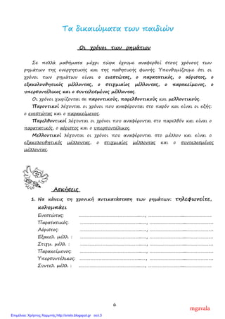 6
ΤΤαα δδιικκααιιώώµµαατταα ττωωνν ππααιιδδιιώώνν
Οι χρόνοι των ρηµάτων
Σε πολλά µαθήµατα µέχρι τώρα έχουµε αναφερθεί στους χρόνους των
ρηµάτων της ενεργητικής και της παθητικής φωνής. Υπενθυµίζουµε ότι οι
χρόνοι των ρηµάτων είναι ο ενεστώτας, ο παρατατικός, ο αόριστος, ο
εξακολουθητικός µέλλοντας, ο στιγµιαίος µέλλοντας, ο παρακείµενος, ο
υπερσυντέλικος και ο συντελεσµένος µέλλοντας.
Οι χρόνοι χωρίζονται σε παροντικούς, παρελθοντικούς και µελλοντικούς.
Παροντικοί λέγονται οι χρόνοι που αναφέρονται στο παρόν και είναι οι εξής:
ο ενεστώτας και ο παρακείµενος.
Παρελθοντικοί λέγονται οι χρόνοι που αναφέρονται στο παρελθόν και είναι ο
παρατατικός, ο αόριστος και ο υπερσυντέλικος.
Μελλοντικοί λέγονται οι χρόνοι που αναφέρονται στο µέλλον και είναι ο
εξακολουθητικός µέλλοντας, ο στιγµιαίος µέλλοντας και ο συντελεσµένος
µέλλοντας.
Ασκήσεις
1. Να κάνεις τη χρονική αντικατάσταση των ρηµάτων: τηλεφωνείτε,
κολυµπάει
Ενεστώτας: …………………………………………..…., ………………………...………………….
Παρατατικός: …………………………………………..…., ………………………...………………….
Αόριστος: …………………………………………..…., ………………………...………………….
Εξακολ. µέλλ. : …………………………………………..…., ………………………...………………….
Στιγµ. µέλλ. : …………………………………………..…., ………………………...………………….
Παρακείµενος: …………………………………………..…., ………………………...………………….
Υπερσυντέλικος: …………………………………………..…., ………………………...………………….
Συντελ. µέλλ. : …………………………………………..…., ………………………...………………….
mgavala
Επιμέλεια: Χρήστος Χαρμπής http://xristx.blogspot.gr σελ.3
 