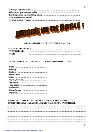 21
21
Να φέξει και να δούµε……………………………………………………………
Ο λύκος στην αναµπουµπούλα ………………………………………………….
Καλύτερα µιας ώρας ελεύθερη ζωή…………………………………………….
Των φρονίµων τα παιδιά…………………………………………………………
Αγάλια αγάλια γίνεται …………………………………………………………
ΕΠΑΝΑΛΗΠΤΙΚΗ ΑΣΚΗΣΗ ΣΤΗ Ν. ΓΛΩΣΣΑ
ΟΝΟΜΑΤΕΠΩΝΥΜΟ:……………………………………………………………
ΗΜΕΡΟΜΗΝΙΑ :……………………………………………………………
ΤΑΞΗ :……………………………………………………………
ΓΡΑΦΩ ∆ΙΠΛΑ ΣΤΙΣ ΛΕΞΕΙΣ ΤΙΣ ΣΥΝΤΟΜΟΓΡΑΦΙΕΣ ΤΟΥΣ
Βλέπε :…………………………………….
∆ηλαδή :…………………………………..
Αριθµός :………………………………….
Ανατολικά :……………………………….
Μίλια :…………………………………….
Κύριος,Κυρία :……………………………
Εκατοστό :………………………………...
Γραµµάρια :……………………………….
∆εσποινίδα :……………………………….
Βορειοδυτικά :…………………………….
Κυβικά :……………………………………
ΠΡΟΤΑΣΕΙΣ ΠΟΥ ΕΙΣΑΓΟΝΤΑΙ ΜΕ ΤΟ ΑΣ ΚΑΙ ΦΑΝΕΡΩΝΟΥΝ
ΠΡΟΤΡΟΠΗ , ΣΥΓΚΑΤΑΘΕΣΗ, ΕΥΧΗ, Α∆ΙΑΦΟΡΙΑ, ΕΝΑΝΤΙΩΣΗ.
………………………………………………………………………………………………
………………………………………………………………………………………………
………………………………………………………………………………………………
………………………………………………………………………………………………
………………………………………………………………………………………………
………………………………………………………………………………………………
………………………………………………………………………………………………
Επιμέλεια: Χρήστος Χαρμπής http://xristx.blogspot.gr σελ.32
 