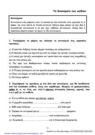 75
Τα δικαιώματα των παιδιών
1. Υπογράμμισε τα ρήματα και κύκλωσε τα αντικείμενά στις παρακάτω
προτάσεις:
α) Ο καπετάν Ανδρέας έπιασε σήμερα τσιπούρες και μπαρμπούνια.
β) Ο Ηρακλής έκοψε μια αγριελιά και από τον κορμό της έφτιαξε ένα βαρύ ρόπαλο.
γ) Η γιαγιά μου έφτιαξε κουλουράκια και τυροπιτάκια και κέρασα τους συμμαθητές
μου και τους φίλους μου.
δ) Την ώρα των Μαθηματικών λύσαμε πολλά προβλήματα και επιτέλους
καταλάβαμε τα κλάσματα.
ε) Ο Πέτρος ανυπομονεί για τον αυριανό αγώνα ποδοσφαίρου με τους φίλους του.
στ) Όλου του κόσμου τα παιδιά χρειάζονται αγάπη και φροντίδα.
ζ) Επιτέλους ήρθατε!
2. Συμπλήρωσε τις προτάσεις με ένα δικό σου αντικείμενο, που θα συνοδεύεται
από ένα κατάλληλο επίθετο, όπως στο παράδειγμα. Μπορείς να χρησιμοποιήσεις
άρθρα (ο, η, το, ένας, μια, ένα) ή αόριστες αντωνυμίες (κάποιος, μερικές, λίγο
κ.ά.) μαζί με τα επίθετα.
α) Στα γενέθλιά μου φάγαμε μια νόστιμη τούρτα.
β) Η χορωδία τραγούδησε ……………………… ……………………… στη γιορτή.
γ) Κάθε μέρα παίζουμε ……………………… ……………………… στο διάλειμμα.
δ) Έγραψα την αντιγραφή μου με ……………………… ……………………… γράμματα.
ε) Αγοράσαμε ……………………… ……………………… από το βιβλιοπωλείο.
στ) Ζωγράφισα …………………… ……………………… για το διαγωνισμό ζωγραφικής.
Αντικείμενο
Αντικείμενο ενός ρήματος είναι το ουσιαστικό που απαντάει στην ερώτηση τι; ή
ποιον; και είναι πάντα σε πτώση αιτιατική. Κάποιο ρήμα μπορεί να έχει δύο ή
περισσότερα αντικείμενα ή να μην έχει καθόλου αντικείμενο. Ακόμα δύο ή
παραπάνω ρήματα μπορεί να έχουν το ίδιο αντικείμενο.
΄Εκδοση των Εκπαιδευτηρίων «Ο ΑΠΟΣΤΟΛΟΣ ΠΑΥΛΟΣ»
Επιμέλεια: Χρήστος Χαρμπής http://xristx.blogspot.gr σελ.5
 