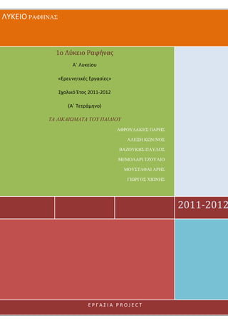 ΛΥΚΕΙΟ ΡΑΦΗΝΑΣ
2011-2012
1ο Λύκειο Ραφήνας
Α΄ Λυκείου
«Ερευνητικές Εργασίες»
Σχολικό Έτος 2011-2012
(Α΄ Τετράμηνο)
ΤΑ ∆ΙΚΑΙΩΜΑΤΑ ΤΟΥ ΠΑΙ∆ΙΟΥ
ΑΦΡΟΥ∆ΑΚΗΣ ΠΑΡΗΣ
ΑΛΕΞΗ ΚΩΝ/ΝΟΣ
ΒΑΖΟΥΚΗΣ ΠΑΥΛΟΣ
ΜΕΜΟΛΑΡΙ ΤΖΟΥΛΙΟ
ΜΟΥΣΤΑΦΑΙ ΑΡΗΣ
ΓΙΩΡΓΟΣ ΧΙΩΝΗΣ
Ε Ρ Γ Α Σ Ι Α P R O J E C T
 