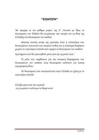 Σελίδα 5
~ΕΙΣΑΓΩΓΗ~
Με αφορµή το νέο µάθηµα project της Α΄ Λυκείου µε θέµα τα
∆ικαιώµατα του Παιδιού θα γνωρίσουµε την ιστορία και τη θέση της
Ελλάδας στα δικαιώµατα του παιδιού.
Βασικός σκοπός αυτής της εργασίας είναι η κατανόηση των
δικαιωµάτων κοινωνικά και ιστορικά καθώς και η κατανοµή διαφόρων
χωρών σε παγκόσµιο επίπεδο όσον αφορά τα δικαιώµατα του παιδιού.
Ερωτήµατα που θα απαντηθούν µέσα από την εργασία είναι :
Το ρόλο των συµβάσεων για την ιστορική διαµόρφωση των
δικαιωµάτων του παιδιού, ποια δικαιώµατα καλύπτει και ποιους
περιορισµούς θέτει.
Τα δικαιώµατα που καταπατώνται στην Ελλάδα σε σχέση µε το
παγκόσµιο επίπεδο.
Ελπίζω µέσα από την εργασία
να γνωρίσετε καλύτερα το θεσµό αυτό.
 