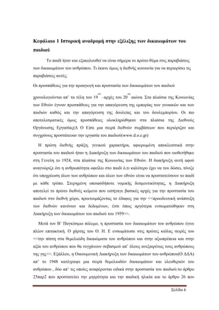 Σελίδα 6
Κεφάλαιο 1 Ιστορική αναδροµή στην εξέλιξης των δικαιωµάτων του
παιδιού
Το παιδί ήταν και εξακολουθεί να είναι σήµερα το πρώτο θύµα στις παραβιάσεις
των δικαιωµάτων του ανθρώπου. Τι έκανε όµως η διεθνής κοινωνία για να περιορίσει τις
παραβιάσεις αυτές;
Οι προσπάθειες για την προαγωγή και προστασία των δικαιωµάτων του παιδιού
χρονολογούνται απ’ τα τέλη του 19
ου
–αρχές του 20
ου
αιώνα. Στα πλαίσια της Κοινωνίας
των Εθνών έγιναν προσπάθειες για την απαγόρευση της εµπορίας των γυναικών και των
παιδιών καθώς και την απαγόρευση της δουλείας και του δουλεµπορίου. Οι πιο
αποτελεσµατικές όµως προσπάθειες ολοκληρώθηκαν στα πλαίσια της ∆ιεθνούς
Οργάνωσης Εργασίας(∆ Ο Ε)σε µια σειρά διεθνών συµβάσεων που περιόριζαν και
συγχρόνως προστάτευαν την εργασία του παιδιού(www.d.o.e.gr)
Η πρώτη διεθνής πράξη, γενικού χαρακτήρα, αφιερωµένη αποκλειστικά στην
προστασία του παιδιού ήταν η ∆ιακήρυξη των δικαιωµάτων του παιδιού που υιοθετήθηκε
στη Γενεύη το 1924, στα πλαίσια της Κοινωνίας των Εθνών. Η διακήρυξη αυτή αφού
αναγνώριζε ότι η ανθρωπότητα οφείλει στο παιδί ό,τι καλύτερο έχει να του δώσει, τόνιζε
ότι υποχρέωση όλων των ανθρώπων και όλων των εθνών είναι να προστατεύσουν το παιδί
µε κάθε τρόπο. Στερηµένη οποιασδήποτε νοµικής δεσµευτικότητας, η ∆ιακήρυξη
αποτελεί το πρώτο διεθνές κείµενο που εισήγαγε βασικές αρχές για την προστασία του
παιδιού στο διεθνή χώρο, προετοιµάζοντας το έδαφος για την <<προοδευτική ανάπτυξη
των διεθνών κανόνων και δεδοµένων, έτσι όπως αργότερα ενσωµατώθηκαν στη
∆ιακήρυξη των δικαιωµάτων του παιδιού του 1959>>.
Μετά τον Β’ Παγκόσµιο πόλεµο, η προστασία των δικαιωµάτων του ανθρώπου έγινε
πλέον επιτακτική. Ο χάρτης του Ο. Η. Ε ενσωµάτωσε στις πρώτες κιόλας σειρές του
<<την πίστη στα θεµελιώδη δικαιώµατα του ανθρώπου και στην αξιοπρέπεια και στην
αξία του ανθρώπου που θα τυγχάνουν σεβασµού απ’ όλους ανεξαιρέτως τους ανθρώπους
της γης>>. Εξάλλου, η Οικουµενική ∆ιακήρυξη των δικαιωµάτων του ανθρώπου(Ο ∆∆Α)
απ’ το 1948 κατέγραψε µια σειρά θεµελιωδών δικαιωµάτων και ελευθεριών του
ανθρώπου , δύο απ’ τις οποίες αναφέρονται ειδικά στην προστασία του παιδιού:το άρθρο
25παρ2 που προστατεύει την µητρότητα και την παιδική ηλικία και το άρθρο 26 που
 