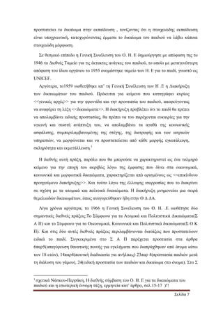 Σελίδα 7
προστατεύει το δικαίωµα στην εκπαίδευση , τονίζοντας ότι η στοιχειώδης εκπαίδευση
είναι υποχρεωτική, κατοχυρώνοντας έµµεσα το δικαίωµα του παιδιού να λάβει κάποια
στοιχειώδη µόρφωση.
Σε θεσµικό επίπεδο η Γενική Συνέλευση του Ο. Η. Ε δηµιούργησε µε απόφαση της το
1946 το ∆ιεθνές Ταµείο για τις έκτακτες ανάγκες του παιδιού, το οποίο µε µεταγενέστερη
απόφαση του ίδιου οργάνου το 1953 ονοµάστηκε ταµείο των Η. Ε για το παιδί, γνωστό ως
UNICEF.
Αργότερα, το1959 υιοθετήθηκε απ’ τη Γενική Συνέλευση των Η .Ε η ∆ιακήρυξη
των δικαιωµάτων του παιδιού. Πρόκειται για κείµενο που καταγράφει κυρίως
<<γενικές αρχές>> για την φροντίδα και την προστασία του παιδιού, αποφεύγοντας
να αναφέρει τη λέξη <<δικαιώµατα>>. Η διακήρυξη προβλέπει ότι το παιδί θα πρέπει
να απολαµβάνει ειδικής προστασίας, θα πρέπει να του παρέχονται ευκαιρίες για την
υγιεινή και σωστή ανάπτυξη του, να απολαµβάνει τα αγαθά της κοινωνικής
ασφάλισης, συµπεριλαµβανοµένης της στέγης, της διατροφής και των ιατρικών
υπηρεσιών, να µορφώνεται και να προστατεύεται από κάθε µορφής εγκατάλειψη,
σκληρότητα και εκµετάλλευση.1
Η διεθνής αυτή πράξη, παρόλο που θα µπορούσε να χαρακτηριστεί ως ένα τολµηρό
κείµενο για την εποχή του ακριβώς λόγω της έµφασης που δίνει στα οικονοµικά,
κοινωνικά και µορφωτικά δικαιώµατα, χαρακτηρίζεται από ορισµένους ως <<επικίνδυνο
προηγούµενο διακήρυξης>>. Και τούτο λόγω της έλλειψης ισορροπίας που το διακρίνει
σε σχέση µε τα ατοµικά και πολιτικά δικαιώµατα. Η διακήρυξη µνηµονεύει µια σειρά
θεµελιωδών δικαιωµάτων, όπως αναγορεύθηκαν ήδη στην Ο ∆ ∆Α.
Λίγα χρόνια αργότερα, το 1966 η Γενική Συνέλευση του Ο. Η. .Ε υιοθέτησε δύο
σηµαντικές διεθνείς πράξεις:Το Σύµφωνο για τα Ατοµικά και Πολιτιστικά ∆ικαιώµατα(Σ
Α Π) και το Σύµφωνο για τα Οικονοµικά, Κοινωνικά και Πολιτιστικά δικαιώµατα(Σ Ο Κ
Π). Και στις δύο αυτές διεθνείς πράξεις περιλαµβάνονται διατάξεις που προστατεύουν
ειδικά το παιδί. Συγκεκριµένα στο Σ Α Π παρέχεται προστασία στα άρθρα
6παρ5(απαγόρευση θανατικής ποινής για εγκλήµατα που διαπράχθηκαν από άτοµα κάτω
των 18 ετών), 14παρ4(ποινική διαδικασία για ανήλικες) 23παρ 4(προστασία παιδιών µετά
τη διάλυση του γάµου), 24(ειδική προστασία των παιδιών και δικαίωµα στο όνοµα). Στο Σ
1
σχετικά Νάσκου-Περράκη, Η διεθνής σύµβαση του Ο. Η. Ε για τα δικαιώµατα του
παιδιού και η εσωτερική έννοµη τάξη, ερµηνεία κατ’ άρθρο, σελ.15-17 )!!
 