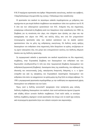 Σελίδα 8
Ο Κ Π παρέχεται προστασία στα άρθρα 10(προστασία οικογένειας, παιδιών και εφήβων),
12παρ2α(δικαίωµα στη φροντίδα της υγείας), 13(δικαίωµα στην εκπαίδευση).
Η προστασία του παιδιού σε παγκόσµιο επίπεδο συµπληρώνεται µε ρυθµίσεις που
περιέχονται σε µια σειρά διεθνών συµβάσεων και αποφάσεων τόσο των οργάνων του Ο. Η.
Ε όσο και των ειδικευµένων οργανώσεων των Η.Ε. Ανάµεσα στις πιο σηµαντικές
αναφέρουµε ενδεικτικά:τη Σύµβαση κατά των διακρίσεων στην εκπαίδευση του 1960, τη
Σύµβαση για τη συναίνεση στο γάµο, στο ελάχιστο όριο ηλικίας για γάµο και την
καταχώρηση του γάµου του 1962, και πολλές άλλες που ενώ δεν µνηµονεύουν
συγκεκριµένη προστασία υπέρ του παιδιού καλύπτουν και τα παιδιά εφόσον
προστατεύουν όλα τα µέλη της ανθρώπινης οικογένειας. Οι διεθνείς αυτές πράξεις
δικαιωµάτων του ανθρώπου είναι σηµαντικές διότι δεσµεύουν τα κράτη, ανεξάρτητα αν
τις έχουν επικυρώσει όλα, στο µέτρο που ενσωµατώνουν κανόνες του διεθνούς εθιµικού
δικαίου και της διεθνούς πρακτικής.
Σε περιφερειακό επίπεδο η προστασία του παιδιού περικλείεται σε δύο σηµαντικές
συµβάσεις, στην Ευρωπαϊκή Σύµβαση των δικαιωµάτων του ανθρώπου και των
θεµελιωδών ελευθεριών(Ευρ Σ ∆Α) και στην Αµερικανική Σύµβαση δικαιωµάτων του
ανθρώπου(Αµερικανική Σύµβαση). ∆ικαιώµατα όπως της εκπαίδευσης, του σεβασµού της
ιδιωτικής και οικογενειακής ζωής, απαγόρευση δυσµενούς διάκρισης κ. ο. κ έχουν
ενισχυθεί και από τις αποφάσεις του Ευρωπαϊκού ∆ικαστηρίου δικαιωµάτων του
ανθρώπου έτσι ώστε να υποχρεώνουν τα κράτη-µέρη της Ευρ Σ∆Α σε πλήρη σεβασµό. Το
1981 η περιφερειακή προστασία συµπληρώθηκε µε την υιοθέτηση του αφρικανικού χάρτη
δικαιωµάτων του ανθρώπου και των λαών.
Όµως γιατί η διεθνής κοινωνία21 προχώρησε στην κατάρτιση µιας ειδικής
διεθνούς σύµβασης δικαιωµάτων του παιδιού, όταν αυτό καλύπτεται άµεσα ή έµµεσα
από πλήθος άλλων γενικών διεθνών συµβάσεων; Γιατί πολύ απλά, οι ανωτέρω
διεθνείς συµβάσεις παρέχουν γενική προστασία στο άτοµο ενώ το παιδί έχει ανάγκη
από συγκεκριµένη προστασία λόγω των ειδικών αναγκών που παρουσιάζει.
 