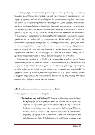 Σελίδα 12
Η διάταξη αυτή τονίζει το ανώτατο όριο ηλικίας του παιδιού, µετά το πέρας του οποίου,
θεωρείται πια ενήλικας, ξεφεύγοντας έτσι από τη συγκεκριµένη προστασία που του
παρέχει η Σύµβαση. Από την άλλη, η Σύµβαση δεν µνηµονεύει πότε αρχίζει η προστασία
του παιδιού και το θέµα απασχόλησε κατ’ επανάληψη την Οµάδα εργασίας. Ανάµεσα στις
προτάσεις που έγιναν ιδιαίτερα ενδιαφέρουσες ήταν αυτές που αφορούσαν την προστασία
του εµβρύου, προτάσεις που θα µπορούσαν να χαρακτηριστούν ως ριζοσπαστικές, όπως οι
προτάσεις της Μάλτας και της Σενεγάλης που πρότειναν την προστασία του παιδιού από
τη σύλληψη του ή οι προτάσεις της ∆ιεθνούς Οµοσπονδίας για το δικαίωµα στη ζωή που
πρόσθεταν και τη φράση από τη «γονιµοποίηση». Καµία ωστόσο απ’ αυτές δεν
υιοθετήθηκε κι η αναφορά, στο προοίµιο της Σύµβασης, ότι «το παιδί… χρειάζεται ειδική
ασφάλεια και προστασία, συµπεριλαµβανοµένης και της αρµόζουσας νοµικής προστασίας
πριν και µετά τη γέννησή του», δεν δεσµεύει την τελική άποψη που υιοθετήθηκε. Η
Σύµβαση δεν προστατεύει τελικά το έµβρυο, το καθεστώς του οποίου καθορίζεται και
προστατεύεται γενικότερα από το διεθνές δίκαιο δικαιωµάτων του ανθρώπου.
Αυτό όµως δε σηµαίνει ότι η Σύµβαση δεν αναγνωρίζει το έµβρυο και τη δέουσα
προστασία της οποίας θα πρέπει να τυγχάνει. Απλά δεν αναγνωρίζει το δικαίωµα του στη
ζωή per se. Κατά συνέπεια δεν υπεισέρχεται και στο θέµα της άµβλωσης, αφήνοντας έτσι
σε κάθε κράτος να το κρίνει χωριστά ανάλογα µε τη σχετική του νοµοθεσία24. Το
πρόβληµα πάντως της άµβλωσης δεν συζητήθηκε ιδιαίτερα στην Οµάδα Εργασίας, µια και
η Σύµβαση ασχολείται µε τα δικαιώµατα του παιδιού και όχι της µητέρας στην οποία
ανήκει η τελική απόφαση για την τύχη του εµβρύου.
2.2.3 ∆ικαιώµατα του παιδιού που απορρέουν απ’ τη Σύµβαση
Τα δικαιώµατα που καλύπτει η Σύµβαση είναι:
�Το δικαίωµα στη ζωή(άρθρο 6§1). Πρωταρχικό δικαίωµα του ανθρώπου.
Τα κράτη-µέρη θα εξασφαλίζουν κατά το µέγιστο δυνατό τρόπο την
επιβίωση και την ανάπτυξη του παιδιού(άρθρο 6§2). Το θεµελιώδες αυτό
δικαίωµα του ανθρώπου κατοχυρώνεται και στο άρθρο 3 της Ο∆∆Α, το
άρθρο 6 του ΣΑΠ, το άρθρο 2 της ΕυρΣ∆Α, το άρθρο 4 της Αµερικανικής
Σύµβασης και άρθρο 4 του Αφρικανικού Χάρτη των δικαιωµάτων του
ανθρώπου και των λαών. Η διεθνής κοινωνία ωστόσο δεν κατάφερε µέχρι
 
