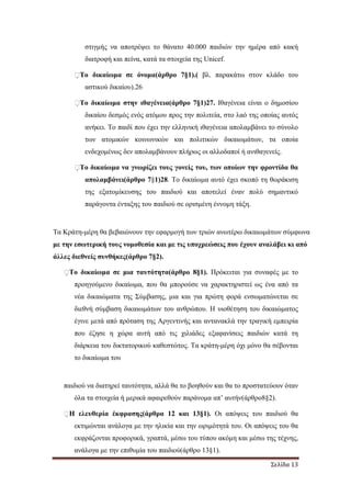 Σελίδα 13
στιγµής να αποτρέψει το θάνατο 40.000 παιδιών την ηµέρα από κακή
διατροφή και πείνα, κατά τα στοιχεία της Unicef.
�Το δικαίωµα σε όνοµα(άρθρο 7§1).( βλ. παρακάτω στον κλάδο του
αστικού δικαίου).26
�Το δικαίωµα στην ιθαγένεια(άρθρο 7§1)27. Ιθαγένεια είναι ο δηµοσίου
δικαίου δεσµός ενός ατόµου προς την πολιτεία, στο λαό της οποίας αυτός
ανήκει. Το παιδί που έχει την ελληνική ιθαγένεια απολαµβάνει το σύνολο
των ατοµικών κοινωνικών και πολιτικών δικαιωµάτων, τα οποία
ενδεχοµένως δεν απολαµβάνουν πλήρως οι αλλοδαποί ή ανιθαγενείς.
�Το δικαίωµα να γνωρίζει τους γονείς του, των οποίων την φροντίδα θα
απολαµβάνει(άρθρο 7§1)28. Το δικαίωµα αυτό έχει σκοπό τη θωράκιση
της εξατοµίκευσης του παιδιού και αποτελεί έναν πολύ σηµαντικό
παράγοντα ένταξης του παιδιού σε ορισµένη έννοµη τάξη.
Τα Κράτη-µέρη θα βεβαιώνουν την εφαρµογή των τριών ανωτέρω δικαιωµάτων σύµφωνα
µε την εσωτερική τους νοµοθεσία και µε τις υποχρεώσεις που έχουν αναλάβει κι από
άλλες διεθνείς συνθήκες(άρθρο 7§2).
�Το δικαίωµα σε µια ταυτότητα(άρθρο 8§1). Πρόκειται για συναφές µε το
προηγούµενο δικαίωµα, που θα µπορούσε να χαρακτηριστεί ως ένα από τα
νέα δικαιώµατα της Σύµβασης, µια και για πρώτη φορά ενσωµατώνεται σε
διεθνή σύµβαση δικαιωµάτων του ανθρώπου. Η υιοθέτηση του δικαιώµατος
έγινε µετά από πρόταση της Αργεντινής και αντανακλά την τραγική εµπειρία
που έζησε η χώρα αυτή από τις χιλιάδες εξαφανίσεις παιδιών κατά τη
διάρκεια του δικτατορικού καθεστώτος. Τα κράτη-µέρη όχι µόνο θα σέβονται
το δικαίωµα του
παιδιού να διατηρεί ταυτότητα, αλλά θα το βοηθούν και θα το προστατεύουν όταν
όλα τα στοιχεία ή µερικά αφαιρεθούν παράνοµα απ’ αυτήν(άρθρο8§2).
�Η ελευθερία έκφρασης(άρθρα 12 και 13§1). Οι απόψεις του παιδιού θα
εκτιµώνται ανάλογα µε την ηλικία και την ωριµότητά του. Οι απόψεις του θα
εκφράζονται προφορικά, γραπτά, µέσω του τύπου ακόµη και µέσω της τέχνης,
ανάλογα µε την επιθυµία του παιδιού(άρθρο 13§1).
 