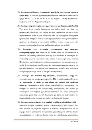 Σελίδα 14
�Το δικαίωµα αναζήτησης πληροφοριών και ιδεών όπως εµπεριέχεται στο
άρθρο 13§1. Η λήψη και η µετάδοση πληροφοριών προστατεύεται και από τα
άρθρα 19 της Ο∆∆Α, 19 του ΣΑΠ, 10 της ΕυρΣ∆Α, 13 της Αµερικανικής
Σύµβασης και 9 του Αφρικανικού Χάρτη.
�Το δικαίωµα στην ελευθερία σκέψης, συνείδησης και θρησκείας(άρθρο 14).
Ένα πολύ λεπτό σηµείο διαφαίνεται στο άρθρο αυτό, στο θέµα της
θρησκευτικής ελευθερίας του παιδιού και στα προβλήµατα που µπορούν να
δηµιουργηθούν µέσα σε µια οικογένεια από την ενδεχόµενη διαφορετική
θρησκευτική πίστη των παιδιών. Κατά τη διάρκεια των προπαρασκευαστικών
εργασιών η ισλαµική αντιπροσωπεία πρόβαλε έντονες αντιρρήσεις διότι
σύµφωνα µε το κοράνι δε νοείται η αλλαγή της πίστης του παιδιού.
�Το δικαίωµα στην ελευθερία συνεταιρισµού και ειρηνικής
συνάθροισης(άρθρο 15). Αποτελεί µια νοµική βάση για να συστήσουν οι
ανήλικοι εθελοντικές οργανώσεις και σχολικά σωµατεία. Η ελευθερία της
συνένωσης καλύπτει τις ενώσεις στις οποίες η συµµετοχή είναι εκούσια.
Προϋπόθεση η ελευθερία προσχωρήσεως σε µια ένωση και αποχωρήσεως απ’
αυτήν. Η ελευθερία της συνάθροισης δεν παράγει έννοµα αποτελέσµατα και
άρα κάθε ανήλικος είναι φορέας του δικαιώµατος από τότε που διαθέτει τη
στοιχειώδη ωριµότητα για να το ασκήσει αυτοπροσώπως.
�Το δικαίωµα στο σεβασµό της ιδιωτικής, οικογενειακής ζωής, της
κατοικίας και της αλληλογραφίας(άρθρο 16), το οποίο περιλαµβάνει και
την προστασία της τιµής και της φήµης του παιδιού από παράνοµες
ενέργειες. Απαγορεύεται κάθε µέτρο παρακολούθησης, καταγραφής και
ελέγχου της ιδιωτικής και οικογενειακής συµπεριφοράς του παιδιού µε
οποιοδήποτε µέσο τεχνικό ή µη και γενικότερα οι κατ’ οίκον έρευνες που
διεξάγονται µόνο στην ποινική διαδικασία µε παρουσία εκπροσώπου της
δικαστικής εξουσίας, κάτι που δεν ισχύει στις διοικητικές έρευνες.
�Το δικαίωµα στην απόλαυση ενός υψηλού επιπέδου υγείας(άρθρο 24§1). Η
προστασία αυτή θα εξασφαλίζεται από τα Κράτη-µέρη µ’ όλα τα µέσα, έτσι
ώστε το παιδί να µπορεί να διαβιώνει σ’ ένα υγιές περιβάλλον που θα του
παρέχει όλα τα µέσα για να αντιµετωπίσει µια ενδεχόµενη ασθένεια και να
αποκαταστήσει την υγεία του. Για το σκοπό αυτό προβλέπεται µακροσκελής
 
