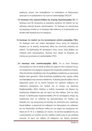 Σελίδα 15
κατάλογος µέτρων που αναλαµβάνουν να υιοθετήσουν τα Κράτη-µέρη,
προκειµένου να εξασφαλίσουν την υγεία του παιδιού(άρθρο 24§2).29
�Το δικαίωµα στην παρακολούθηση της ιατρικής θεραπείας(άρθρο 25). Το
δικαίωµα αυτό θα υλοποιείται µε περιοδικές εξετάσεις του παιδιού για την
καλύτερη επίτευξη θετικών αποτελεσµάτων. Το δικαίωµα για επανεξέταση
της θεραπείας συνάδει µε το δικαίωµα κάθε ασθενούς να συγκατατεθεί ή να
αρνηθεί κάθε θεραπεία που του παρέχεται.
Το δικαίωµα του παιδιού για ένα ικανοποιητικό επίπεδο ζωής(άρθρο 27§1).
Το δικαίωµα αυτό που ανήκει πρωταρχικά στους γονείς θα παρέχεται
σύµφωνα µε τη φυσική, πνευµατική, ηθική και κοινωνική ανάπτυξη του
παιδιού. Τα Κράτη-µέρη θα προσφέρουν στους γονείς υλική βοήθεια και
ενίσχυση µέσω προγραµµάτων, ιδιαίτερα όσον αφορά τη διατροφή, την
ένδυση και τη στέγαση των παιδιών(άρθρο 27§3).
�Το δικαίωµα στην εκπαίδευση(άρθρο 28)31. Το εν λόγω δικαίωµα
αναγνωρίζεται σε όλα τα παιδιά µε βάση την αρχή των ίσων ευκαιριών και µε
την υποχρέωση:1)να παρέχεται υποχρεωτική στοιχειώδης εκπαίδευση δωρεάν,
2)ίση δυνατότητα πρόσβασης στην δευτεροβάθµια εκπαίδευση µε οικονοµική
βοήθεια όπου χρειαστεί, 3)ίση δυνατότητα πρόσβασης στην τεχνική, καθώς
και 4)πρόσβαση στην ανώτατη εκπαίδευση. Τα Κράτη-µέρη θα λάβουν όλα τα
απαραίτητα µέτρα για τη σωστή διοίκηση των σχολείων σεβόµενα την
ανθρώπινη αξιοπρέπεια του παιδιού και το πνεύµα της παρούσας
Σύµβασης(άρθρο 28§3). Εξάλλου η διεθνής συνεργασία στα θέµατα της
εκπαίδευσης ενθαρρύνεται από την παρ.4 του ίδιου άρθρου. Από την άλλη
πλευρά, τα Κράτη-µέρη συµφωνούν(άρθρο 29) ότι πρωταρχικός στόχος της
εκπαίδευσης είναι «η ανάπτυξη της προσωπικότητας του παιδιού, της
ιδιοφυΐας του, της πνευµατικής και φυσικής του ικανότητας στον υψηλότερο
δυνατό βαθµό», η προαγωγή του σεβασµού των δικαιωµάτων του ανθρώπου
και των θεµελιωδών ελευθεριών καθώς και των αρχών που περιέχονται στο
Χάρτη του Ο. Η. Ε, ο σεβασµός των γονέων, του φυσικού περιβάλλοντος και
η προετοιµασία του παιδιού για έναν υπεύθυνο τρόπο ζωής σε µια ελεύθερη
κοινωνία. Η παρ.2 του άρθρου 29 ενθαρρύνει την ίδρυση ιδιωτικών
 