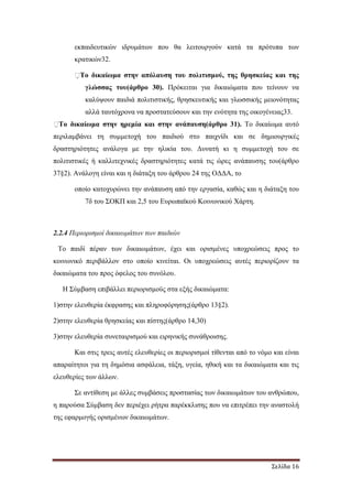 Σελίδα 16
εκπαιδευτικών ιδρυµάτων που θα λειτουργούν κατά τα πρότυπα των
κρατικών32.
�Το δικαίωµα στην απόλαυση του πολιτισµού, της θρησκείας και της
γλώσσας του(άρθρο 30). Πρόκειται για δικαιώµατα που τείνουν να
καλύψουν παιδιά πολιτιστικής, θρησκευτικής και γλωσσικής µειονότητας
αλλά ταυτόχρονα να προστατεύσουν και την ενότητα της οικογένειας33.
�Το δικαίωµα στην ηρεµία και στην ανάπαυση(άρθρο 31). Το δικαίωµα αυτό
περιλαµβάνει τη συµµετοχή του παιδιού στο παιχνίδι και σε δηµιουργικές
δραστηριότητες ανάλογα µε την ηλικία του. ∆υνατή κι η συµµετοχή του σε
πολιτιστικές ή καλλιτεχνικές δραστηριότητες κατά τις ώρες ανάπαυσης του(άρθρο
37§2). Ανάλογη είναι και η διάταξη του άρθρου 24 της Ο∆∆Α, το
οποίο κατοχυρώνει την ανάπαυση από την εργασία, καθώς και η διάταξη του
7δ του ΣΟΚΠ και 2,5 του Ευρωπαϊκού Κοινωνικού Χάρτη.
2.2.4 Περιορισµοί δικαιωµάτων των παιδιών
Το παιδί πέραν των δικαιωµάτων, έχει και ορισµένες υποχρεώσεις προς το
κοινωνικό περιβάλλον στο οποίο κινείται. Οι υποχρεώσεις αυτές περιορίζουν τα
δικαιώµατα του προς όφελος του συνόλου.
Η Σύµβαση επιβάλλει περιορισµούς στα εξής δικαιώµατα:
1)στην ελευθερία έκφρασης και πληροφόρησης(άρθρο 13§2).
2)στην ελευθερία θρησκείας και πίστης(άρθρο 14,30)
3)στην ελευθερία συνεταιρισµού και ειρηνικής συνάθροισης.
Και στις τρεις αυτές ελευθερίες οι περιορισµοί τίθενται από το νόµο και είναι
απαραίτητοι για τη δηµόσια ασφάλεια, τάξη, υγεία, ηθική και τα δικαιώµατα και τις
ελευθερίες των άλλων.
Σε αντίθεση µε άλλες συµβάσεις προστασίας των δικαιωµάτων του ανθρώπου,
η παρούσα Σύµβαση δεν περιέχει ρήτρα παρέκκλισης που να επιτρέπει την αναστολή
της εφαρµογής ορισµένων δικαιωµάτων.
 