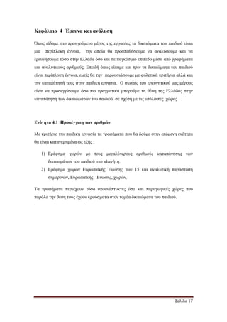 Σελίδα 17
Κεφάλαιο 4 Έρευνα και ανάλυση
Όπως είδαµε στο προηγούµενο µέρος της εργασίας τα δικαιώµατα του παιδιού είναι
µια περίπλοκη έννοια, την οποία θα προσπαθήσουµε να αναλύσουµε και να
ερευνήσουµε τόσο στην Ελλάδα όσο και σε παγκόσµιο επίπεδο µέσα από γραφήµατα
και αναλυτικούς αριθµούς. Επειδή όπως είπαµε και πριν τα δικαιώµατα του παιδιού
είναι περίπλοκη έννοια, εµείς θα την παρουσιάσουµε µε φυλετικά κριτήρια αλλά και
την καταπάτησή τους στην παιδική εργασία. Ο σκοπός του ερευνητικού µας µέρους
είναι να προσεγγίσουµε όσο πιο πραγµατικά µπορούµε τη θέση της Ελλάδας στην
καταπάτηση των δικαιωµάτων του παιδιού σε σχέση µε τις υπόλοιπες χώρες.
Ενότητα 4.1 Προσέγγιση των αριθµών
Με κριτήριο την παιδική εργασία τα γραφήµατα που θα δούµε στην επόµενη ενότητα
θα είναι κατανεµηµένα ως εξής :
1) Γράφηµα χωρών µε τους µεγαλύτερους αριθµούς καταπάτησης των
δικαιωµάτων του παιδιού στο πλανήτη.
2) Γράφηµα χωρών Ευρωπαϊκής Ένωσης των 15 και αναλυτική παράσταση
σηµερινών, Ευρωπαϊκής ΄Ενωσης, χωρών.
Τα γραφήµατα περιέχουν τόσο υποανάπτυκτες όσο και παραγωγικές χώρες που
παρόλο την θέση τους έχουν κρούσµατα στον τοµέα δικαιώµατα του παιδιού.
 