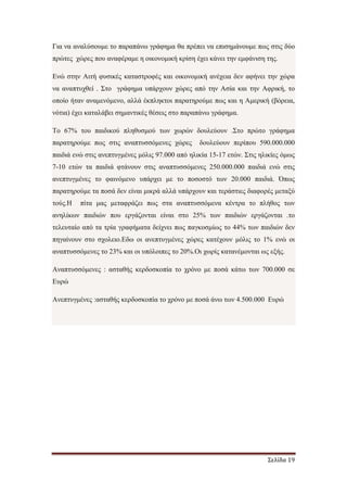 Σελίδα 19
Για να αναλύσουµε το παραπάνω γράφηµα θα πρέπει να επισηµάνουµε πως στις δύο
πρώτες χώρες που αναφέραµε η οικονοµική κρίση έχει κάνει την εµφάνιση της.
Ενώ στην Αιτή φυσικές καταστροφές και οικονοµική ανέχεια δεν αφήνει την χώρα
να αναπτυχθεί . Στο γράφηµα υπάρχουν χώρες από την Ασία και την Αφρική, το
οποίο ήταν αναµενόµενο, αλλά έκπληκτοι παρατηρούµε πως και η Αµερική (βόρεια,
νότια) έχει καταλάβει σηµαντικές θέσεις στο παραπάνω γράφηµα.
To 67% του παιδικού πληθυσµού των χωρών δουλεύουν .Στο πρώτο γράφηµα
παρατηρούµε πως στις αναπτυσσόµενες χώρες δουλεύουν περίπου 590.000.000
παιδιά ενώ στις ανεπτυγµένες µόλις 97.000 από ηλικία 15-17 ετών. Στις ηλικίες όµως
7-10 ετών τα παιδιά φτάνουν στις αναπτυσσόµενες 250.000.000 παιδιά ενώ στις
ανεπτυγµένες το φαινόµενο υπάρχει µε το ποσοστό των 20.000 παιδιά. Όπως
παρατηρούµε τα ποσά δεν είναι µικρά αλλά υπάρχουν και τεράστιες διαφορές µεταξύ
τούς.H πίτα µας µεταφράζει πως στα αναπτυσσόµενα κέντρα το πλήθος των
ανηλίκων παιδιών που εργάζονται είναι στο 25% των παιδιών εργάζονται .το
τελευταίο από τα τρία γραφήµατα δείχνει πως παγκοσµίως το 44% των παιδιών δεν
πηγαίνουν στο σχολειο.Εδω οι ανεπτυγµένες χώρες κατέχουν µόλις το 1% ενώ οι
αναπτυσσόµενες το 23% και οι υπόλοιπες το 20%.Οι χωρίς κατανέµονται ως εξής.
Αναπτυσσόµενες : ασταθής κερδοσκοπία το χρόνο µε ποσά κάτω των 700.000 σε
Ευρώ
Ανεπτυγµένες :ασταθής κερδοσκοπία το χρόνο µε ποσά άνω των 4.500.000 Ευρώ
 