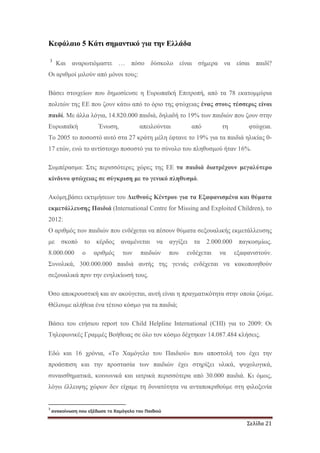 Σελίδα 21
Κεφάλαιο 5 Κάτι σηµαντικό για την Ελλάδα
3
Και αναρωτιόµαστε … πόσο δύσκολο είναι σήµερα να είσαι παιδί?
Οι αριθµοί µιλούν από µόνοι τους:
Βάσει στοιχείων που δηµοσίευσε η Ευρωπαϊκή Επιτροπή, από τα 78 εκατοµµύρια
πολιτών της ΕΕ που ζουν κάτω από το όριο της φτώχειας ένας στους τέσσερις είναι
παιδί. Με άλλα λόγια, 14.820.000 παιδιά, δηλαδή το 19% των παιδιών που ζουν στην
Ευρωπαϊκή Ένωση, απειλούνται από τη φτώχεια.
Το 2005 το ποσοστό αυτό στα 27 κράτη µέλη έφτανε το 19% για τα παιδιά ηλικίας 0-
17 ετών, ενώ το αντίστοιχο ποσοστό για το σύνολο του πληθυσµού ήταν 16%.
Συµπέρασµα: Στις περισσότερες χώρες της ΕΕ τα παιδιά διατρέχουν µεγαλύτερο
κίνδυνο φτώχειας σε σύγκριση µε το γενικό πληθυσµό.
Ακόµη,βάσει εκτιµήσεων του ∆ιεθνούς Κέντρου για τα Εξαφανισµένα και θύµατα
εκµετάλλευσης Παιδιά (International Centre for Missing and Exploited Children), το
2012:
Ο αριθµός των παιδιών που ενδέχεται να πέσουν θύµατα σεξουαλικής εκµετάλλευσης
µε σκοπό το κέρδος αναµένεται να αγγίξει τα 2.000.000 παγκοσµίως.
8.000.000 ο αριθµός των παιδιών που ενδέχεται να εξαφανιστούν.
Συνολικά, 300.000.000 παιδιά αυτής της γενιάς ενδέχεται να κακοποιηθούν
σεξουαλικά πριν την ενηλικίωσή τους.
Όσο αποκρουστική και αν ακούγεται, αυτή είναι η πραγµατικότητα στην οποία ζούµε.
Θέλουµε αλήθεια ένα τέτοιο κόσµο για τα παιδιά;
Βάσει του ετήσιου report του Child Helpline International (CHI) για το 2009: Οι
Τηλεφωνικές Γραµµές Βοήθειας σε όλο τον κόσµο δέχτηκαν 14.087.484 κλήσεις.
Εδώ και 16 χρόνια, «Το Χαµόγελο του Παιδιού» που αποστολή του έχει την
προάσπιση και την προστασία των παιδιών έχει στηρίξει υλικά, ψυχολογικά,
συναισθηµατικά, κοινωνικά και ιατρικά περισσότερα από 30.000 παιδιά. Κι όµως,
λόγω έλλειψης χώρων δεν είχαµε τη δυνατότητα να ανταποκριθούµε στη φιλοξενία
3
ανακοίνωση που εξέδωσε το Χαµόγελο του Παιδιού
 
