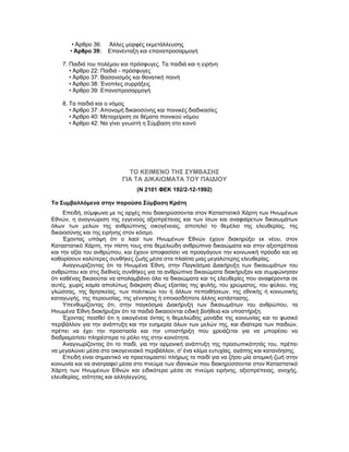 • Άρθρο 36: Άλλες μορφές εκμετάλλευσης
• Άρθρο 39: Επανένταξη και επαναπροσαρμογή
7. Παιδιά του πολέμου και πρόσφυγες. Τα παιδιά και η ειρήνη
• Άρθρο 22: Παιδιά - πρόσφυγες
• Άρθρο 37: Βασανισμός και θανατική ποινή
• Άρθρο 38: Ένοπλες συρράξεις
• Άρθρο 39: Επαναπροσαρμογή
8. Τα παιδιά και ο νόμος
• Άρθρο 37: Απονομή δικαιοσύνης και ποινικές διαδικασίες
• Άρθρο 40: Μεταχείριση σε θέματα ποινικού νόμου
• Άρθρο 42: Να γίνει γνωστή η Σύμβαση στο κοινό
ΤΟ ΚΕΙΜΕΝΟ ΤΗΣ ΣΥΜΒΑΣΗΣ
ΓΙΑ ΤΑ ΔΙΚΑΙΩΜΑΤΑ ΤΟΥ ΠΑΙΔΙΟΥ
(Ν 2101 ΦΕΚ 192/2-12-1992)
Τα Συμβαλλόμενα στην παρούσα Σύμβαση Κράτη
Επειδή, σύμφωνα με τις αρχές που διακηρύσσονται στον Καταστατικό Χάρτη των Ηνωμένων
Εθνών, η αναγνώριση της εγγενούς αξιοπρέπειας και των ίσων και αναφαίρετων δικαιωμάτων
όλων των μελών της ανθρώπινης οικογένειας, αποτελεί το θεμέλιο της ελευθερίας, της
δικαιοσύνης και της ειρήνης στον κόσμο.
Έχοντας υπόψη ότι ο λαοί των Ηνωμένων Εθνών έχουν διακηρύξει εκ νέου, στον
Καταστατικό Χάρτη, την πίστη τους στα θεμελιώδη ανθρώπινα δικαιώματα και στην αξιοπρέπεια
και την αξία του ανθρώπου, και έχουν αποφασίσει να προαγάγουν την κοινωνική πρόοδο και να
καθορίσουν καλύτερες συνθήκες ζωής μέσα στα πλαίσια μιας μεγαλύτερης ελευθερίας.
Αναγνωρίζοντας ότι τα Ηνωμένα Έθνη, στην Παγκόσμια Διακήρυξη των δικαιωμάτων του
ανθρώπου και στις διεθνείς συνθήκες για τα ανθρώπινα δικαιώματα διακήρυξαν και συμφώνησαν
ότι καθένας δικαιούται να απολαμβάνει όλα τα δικαιώματα και τις ελευθερίες που αναφέρονται σε
αυτές, χωρίς καμία απολύτως διάκριση ιδίως εξαιτίας της φυλής, του χρώματος, του φύλου, της
γλώσσας, της θρησκείας, των πολιτικών του ή άλλων πεποιθήσεων, της εθνικής ή κοινωνικής
καταγωγής, της περιουσίας, της γέννησης ή οποιασδήποτε άλλης κατάστασης.
Υπενθυμίζοντας ότι, στην παγκόσμια Διακήρυξη των δικαιωμάτων του ανθρώπου, τα
Ηνωμένα Έθνη διακήρυξαν ότι τα παιδιά δικαιούνται ειδική βοήθεια και υποστήριξη.
Έχοντας πεισθεί ότι η οικογένεια όντας η θεμελιώδης μονάδα της κοινωνίας και το φυσικό
περιβάλλον για την ανάπτυξη και την ευημερία όλων των μελών της, και ιδιαίτερα των παιδιών,
πρέπει να έχει την προστασία και την υποστήριξη που χρειάζεται για να μπορέσει να
διαδραματίσει πληρέστερα το ρόλο της στην κοινότητα.
Αναγνωρίζοντας ότι το παιδί, για την αρμονική ανάπτυξη της προσωπικότητάς του, πρέπει
να μεγαλώνει μέσα στο οικογενειακό περιβάλλον, σ' ένα κλίμα ευτυχίας, αγάπης και κατανόησης.
Επειδή είναι σημαντικό να προετοιμαστεί πλήρως το παιδί για να ζήσει μία ατομική ζωή στην
κοινωνία και να ανατραφεί μέσα στο πνεύμα των ιδανικών που διακηρύσσονται στον Καταστατικό
Χάρτη των Ηνωμένων Εθνών και ειδικότερα μέσα σε πνεύμα ειρήνης, αξιοπρέπειας, ανοχής,
ελευθερίας, ισότητας και αλληλεγγύης.
 