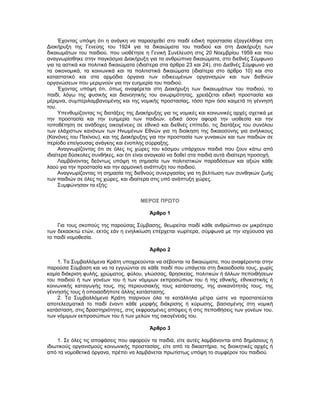 Έχοντας υπόψη ότι η ανάγκη να παρασχεθεί στο παιδί ειδική προστασία εξαγγέλθηκε στη
Διακήρυξη της Γενεύης του 1924 για τα δικαιώματα του παιδιού και στη Διακήρυξη των
δικαιωμάτων του παιδιού, που υιοθέτησε η Γενική Συνέλευση στις 20 Νοεμβρίου 1959 και που
αναγνωρίσθηκε στην παγκόσμια Διακήρυξη για τα ανθρώπινα δικαιώματα, στο διεθνές Σύμφωνο
για τα αστικά και πολιτικά δικαιώματα (ιδιαίτερα στα άρθρα 23 και 24), στο Διεθνές Σύμφωνο για
τα οικονομικά, τα κοινωνικά και τα πολιτιστικά δικαιώματα (ιδιαίτερα στο άρθρο 10) και στο
καταστατικό και στα αρμόδια όργανα των ειδικευμένων οργανισμών και των διεθνών
οργανώσεων που μεριμνούν για την ευημερία του παιδιού.
Έχοντας υπόψη ότι, όπως αναφέρεται στη Διακήρυξη των δικαιωμάτων του παιδιού, το
παιδί, λόγω της φυσικής και διανοητικής του ανωριμότητας, χρειάζεται ειδική προστασία και
μέριμνα, συμπεριλαμβανομένης και της νομικής προστασίας, τόσο πριν όσο καιμετά τη γέννησή
του.
Υπενθυμίζοντας τις διατάξεις της Διακήρυξης για τις νομικές και κοινωνικές αρχές σχετικά με
την προστασία και την ευημερία των παιδιών, ειδικά όσον αφορά την υιοθεσία και την
τοποθέτηση σε ανάδοχες οικογένειες σε εθνικό και διεθνές επίπεδο, τις διατάξεις του συνόλου
των ελάχιστων κανόνων των Ηνωμένων Εθνών για τη διοίκηση της δικαιοσύνης για ανήλικους
(Κανόνες του Πεκίνου), και της Διακήρυξης για την προστασία των γυναικών και των παιδιών σε
περίοδο επείγουσας ανάγκης και ένοπλης σύρραξης.
Αναγνωρίζοντας ότι σε όλες τις χώρες του κόσμου υπάρχουν παιδιά που ζουν κάτω από
ιδιαίτερα δύσκολες συνθήκες, και ότι είναι αναγκαίο να δοθεί στα παιδιά αυτά ιδιαίτερη προσοχή.
Λαμβάνοντας δεόντως υπόψη τη σημασία των πολιτιστικών παραδόσεων και αξιών κάθε
λαού για την προστασία και την αρμονική ανάπτυξη του παιδιού.
Αναγνωρίζοντας τη σημασία της διεθνούς συνεργασίας για τη βελτίωση των συνθηκών ζωής
των παιδιών σε όλες τις χώρες, και ιδιαίτερα στις υπό ανάπτυξη χώρες.
Συμφώνησαν τα εξής:
ΜΕΡΟΣ ΠΡΩΤΟ
Άρθρο 1
Για τους σκοπούς της παρούσας Σύμβασης, θεωρείται παιδί κάθε ανθρώπινο ον μικρότερο
των δεκαοκτώ ετών, εκτός εάν η ενηλικίωση επέρχεται νωρίτερα, σύμφωνα με την ισχύουσα για
το παιδί νομοθεσία.
Άρθρο 2
1. Τα Συμβαλλόμενα Κράτη υποχρεούνται να σέβονται τα δικαιώματα, που αναφέρονται στην
παρούσα Σύμβαση και να τα εγγυώνται σε κάθε παιδί που υπάγεται στη δικαιοδοσία τους, χωρίς
καμία διάκριση φυλής, χρώματος, φύλου, γλώσσας, θρησκείας, πολιτικών ή άλλων πεποιθήσεων
του παιδιού ή των γονέων του ή των νόμιμων εκπροσώπων του ή της εθνικής, εθνικιστικής ή
κοινωνικής καταγωγής τους, της περιουσιακής τους κατάστασης, της ανικανότητάς τους, της
γέννησής τους ή οποιασδήποτε άλλης κατάστασης.
2. Τα Συμβαλλόμενα Κράτη παίρνουν όλα τα κατάλληλα μέτρα ώστε να προστατεύεται
αποτελεσματικά το παιδί έναντι κάθε μορφής διάκρισης ή κύρωσης, βασισμένης στη νομική
κατάσταση, στις δραστηριότητες, στις εκφρασμένες απόψεις ή στις πεποιθήσεις των γονέων του,
των νόμιμων εκπροσώπων του ή των μελών της οικογένειάς του.
Άρθρο 3
1. Σε όλες τις αποφάσεις που αφορούν τα παιδιά, είτε αυτές λαμβάνονται από δημόσιους ή
ιδιωτικούς οργανισμούς κοινωνικής προστασίας, είτε από τα δικαστήρια, τις διοικητικές αρχές ή
από τα νομοθετικά όργανα, πρέπει να λαμβάνεται πρωτίστως υπόψη το συμφέρον του παιδιού.
 