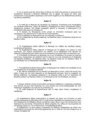2. Για το σκοπό αυτόν θα πρέπει ιδίως να δίνεται στο παιδί η δυνατότητα να ακούγεται από
οποιαδήποτε διοικητική ή δικαστική διαδικασία που το αφορά, είτε άμεσα είτε μέσω ενός
εκπροσώπου ή ενός αρμόδιου οργανισμού, κατά τρόπο συμβατό με τους διαδικαστικούς κανόνες
της εθνικής νομοθεσίας.
Άρθρο 13
1. Το παιδί έχει το δικαίωμα της ελευθερίας της έκφρασης. Το δικαίωμα αυτό περιλαμβάνει
την ελευθερία αναζήτησης, λήψης και διάδοσης πληροφοριών και ιδεών οποιουδήποτε είδους,
ανεξαρτήτως συνόρων, υπό μορφή προφορική, γραπτή ή τυπωμένη, ή καλλιτεχνική ή με
οποιοδήποτε άλλο μέσο της επιλογής του.
2. Η άσκηση του δικαιώματος αυτού μπορεί να αποτελέσει αντικείμενο μόνο των
περιορισμών που ορίζονται από το νόμο και που είναι αναγκαίοι:
α) Για το σεβασμό των δικαιωμάτων και της υπόληψης των άλλων ή
β) Για τη διαφύλαξη της εθνικής ασφάλειας, της δημόσιας τάξης, της δημόσιας υγείας και των
δημόσιων ηθών.
Άρθρο 14
1. Τα Συμβαλλόμενα Κράτη σέβονται το δικαίωμα του παιδιού για ελευθερία σκέψης,
συνείδησης και θρησκείας.
2. Τα Συμβαλλόμενα Κράτη σέβονται το δικαίωμα και το καθήκον των γονέων ή, κατά
περίπτωση, των νόμιμων εκπροσώπων του παιδιού, να το καθοδηγούν στην άσκηση του
παραπάνω δικαιώματος κατά τρόπο που να ανταποκρίνεται στην ανάπτυξη των ικανοτήτων του.
3. Η ελευθερία της δήλωσης της θρησκείας του ή των πεποιθήσεών του μπορεί να υπόκειται
μόνο στους περιορισμούς που ορίζονται από το νόμο και που είναι αναγκαίοι για τη διαφύλαξη
της δημόσιας ασφάλειας, της δημόσιας τάξης, της δημόσιας υγείας και των δημόσιων ηθών, ή
των ελευθεριών και των θεμελιωδών δικαιωμάτων των άλλων.
Άρθρο 15
1. Τα Συμβαλλόμενα Κράτη αναγνωρίζουν τα δικαιώματα του παιδιού στην ελευθερία του να
συνεταιρίζεται και του συνέρχεται ειρηνικά.
2. Δεν τίθενται περιορισμοί για την άσκηση των δικαιωμάτων αυτών, εκτός από αυτούς που
ορίζει ο νόμος και που είναι αναγκαίοι σε μια δημοκρατική κοινωνία, προς το συμφέρον της
εθνικής ασφάλειας, της δημόσιας ασφάλειας ή της δημόσιας τάξης ή για την προστασία της
δημόσιας υγείας ή των δημοσίων ηθών, ή των δικαιωμάτων και των ελευθεριών των άλλων.
Άρθρο 16
1. Κανένα παιδί δεν μπορεί να αποτελέσει αντικείμενο αυθαίρετης ή παράνομης επέμβασης
στην ιδιωτική του ζωή, στην οικογένειά του, στην κατοικία του ή στην αλληλογραφία του, ούτε
παράνομων προσβολών της τιμής και της υπόληψής του.
2. Το παιδί δικαιούται να προστατεύεται από το νόμο έναντι τέτοιων επεμβάσεων ή
προσβολών.
Άρθρο 17
Τα Συμβαλλόμενα Κράτη αναγνωρίζουν τη σημασία του έργου που επιτελούν τα μέσα
μαζικής ενημέρωσης και φροντίζουν ώστε το παιδί να έχει πρόσβαση σε ενημέρωση και σε υλικό,
που προέρχονται από διάφορες εθνικές και διεθνείς πηγές, ιδίως σ' αυτά που αποσκοπούν στην
προαγωγή της κοινωνικής, πνευματικής και ηθικής ευημερίας του, καθώς και της σωματικής και
πνευματικής υγείας του. Για το σκοπό αυτόν, τα Συμβαλλόμενα Κράτη:
α) Ενθαρρύνουν τα μέσα μαζικής ενημέρωσης στη διάδοση πληροφοριών και υλικού που
παρουσιάζουν κοινωνική και πολιτιστική χρησιμότητα για το παιδί και που είναι σύμφωνα με το
πνεύμα του άρθρου 29.
 