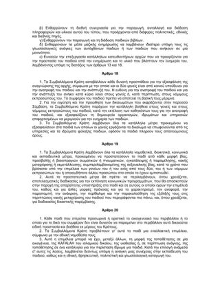 β) Ενθαρρύνουν τη διεθνή συνεργασία για την παραγωγή, ανταλλαγή και διάδοση
πληροφοριών και υλικού αυτού του τύπου, που προέρχονται από διάφορες πολιτιστικές, εθνικές
και διεθνείς πηγές.
γ) Ενθαρρύνουν την παραγωγή και τη διάδοση παιδικών βιβλίων.
δ) Ενθαρρύνουν τα μέσα μαζικής ενημέρωσης να λαμβάνουν ιδιαίτερα υπόψη τους τις
γλωσσολογικές ανάγκες των αυτόχθονων παιδιών ή των παιδιών που ανήκουν σε μια
μειονότητα.
ε) Ευνοούν την επεξεργασία κατάλληλων κατευθυντήριων αρχών που να προορίζονται για
την προστασία του παιδιού από την ενημέρωση και το υλικό που βλάπτουν την ευημερία του,
λαμβάνοντας υπόψη τις διατάξεις των άρθρων 13 και 18.
Άρθρο 18
1. Τα Συμβαλλόμενα Κράτη καταβάλλουν κάθε δυνατή προσπάθεια για την εξασφάλιση της
αναγνώρισης της αρχής, σύμφωνα με την οποία και οι δύο γονείς είναι από κοινού υπεύθυνοι για
την ανατροφή του παιδιού και την ανάπτυξή του. Η ευθύνη για την ανατροφή του παιδιού και για
την ανάπτυξή του ανήκει κατά κύριο λόγο στους γονείς ή, κατά περίπτωση, στους νόμιμους
εκπροσώπους του. Το συμφέρον του παιδιού πρέπει να αποτελεί τη βασική τους μέριμνα.
2. Για την εγγύηση και την προώθηση των δικαιωμάτων που εκφράζονται στην παρούσα
Σύμβαση, τα Συμβαλλόμενα Κράτη παρέχουν την κατάλληλη βοήθεια στους γονείς και στους
νόμιμους εκπροσώπους του παιδιού, κατά την εκτέλεση των καθηκόντων τους για την ανατροφή
του παιδιού, και εξασφαλίζουν τη δημιουργία οργανισμών, ιδρυμάτων και υπηρεσιών
επιφορτισμένων να μεριμνούν για την ευημερία των παιδιών.
3. Τα Συμβαλλόμενα Κράτη λαμβάνουν όλα τα κατάλληλα μέτρα προκειμένου να
εξασφαλίσουν στα παιδιά των οποίων οι γονείς εργάζονται το δικαίωμα να επωφελούνται από τις
υπηρεσίες και τα ιδρύματα φύλαξης παιδιών, εφόσον τα παιδιά πληρούν τους απαιτούμενους
όρους.
Άρθρο 19
1. Τα Συμβαλλόμενα Κράτη λαμβάνουν όλα τα κατάλληλα νομοθετικά, διοικητικά, κοινωνικά
και εκπαιδευτικά μέτρα, προκειμένου να προστατεύσουν το παιδί από κάθε μορφή βίας,
προσβολής ή βιαιοπραγιών σωματικών ή πνευματικών, εγκατάλειψης ή παραμέλησης, κακής
μεταχείρισης ή εκμετάλλευσης, συμπεριλαμβανομένης της σεξουαλικής βίας, κατά το χρόνο που
βρίσκεται υπό την επιμέλεια των γονέων του ή του ενός από τους δύο, του ή των νόμιμων
εκπροσώπων του ή οποιουδήποτε άλλου προσώπου στο οποίο το έχουν εμπιστευθεί.
2. Αυτά τα προστατευτικά μέτρα θα πρέπει να περιλαμβάνουν, όπου χρειάζεται,
αποτελεσματικές διαδικασίες για την εκπόνηση κοινωνικών προγραμμάτων, που θα αποσκοπούν
στην παροχή της απαραίτητης υποστήριξης στο παιδί και σε αυτούς οι οποίοι έχουν την επιμέλειά
του, καθώς και για άλλες μορφές πρόνοιας και για το χαρακτηρισμό, την αναφορά, την
παραπομπή, την ανάκριση, την περίθαλψη και την παρακολούθηση της εξέλιξής τους στις
περιπτώσεις κακής μεταχείρισης του παιδιού που περιγράφονται πιο πάνω, και, όπου χρειάζεται,
για διαδικασίες δικαστικής παρέμβασης.
Άρθρο 20
1. Κάθε παιδί που στερείται προσωρινά ή οριστικά το οικογενειακό του περιβάλλον ή το
οποίο για το δικό του συμφέρον δεν είναι δυνατόν να παραμείνει στο περιβάλλον αυτό δικαιούται
ειδική προστασία και βοήθεια εκ μέρους του Κράτους.
2. Τα Συμβαλλόμενα Κράτη προβλέπουν γι' αυτό το παιδί μια εναλλακτική επιμέλεια,
σύμφωνα με την εθνική νομοθεσία τους.
3. Αυτή η επιμέλεια μπορεί να έχει, μεταξύ άλλων, τη μορφή της τοποθέτησης σε μία
οικογένεια, της KAFALAH του ισλαμικού δικαίου, της υιοθεσίας ή, σε περίπτωση ανάγκης, της
τοποθέτησης σε ένα κατάλληλο για την περίσταση ίδρυμα για παιδιά. Κατά την επιλογή ανάμεσα
σ' αυτές τις λύσεις, λαμβάνεται δεόντως υπόψη η ανάγκη μιας συνέχειας στην εκπαίδευση του
παιδιού, καθώς και η εθνική, θρησκευτική, πολιτιστική και γλωσσολογική καταγωγή του.
 