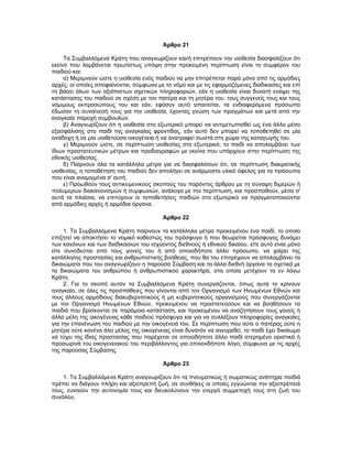 Άρθρο 21
Τα Συμβαλλόμενα Κράτη που αναγνωρίζουν και/ή επιτρέπουν την υιοθεσία διασφαλίζουν ότι
εκείνο που λαμβάνεται πρωτίστως υπόψη στην προκειμένη περίπτωση είναι το συμφέρον του
παιδιού και:
α) Μεριμνούν ώστε η υιοθεσία ενός παιδιού να μην επιτρέπεται παρά μόνο από τις αρμόδιες
αρχές, οι οποίες αποφαίνονται, σύμφωνα με το νόμο και με τις εφαρμοζόμενες διαδικασίες και επί
τη βάσει όλων των αξιόπιστων σχετικών πληροφοριών, εάν η υιοθεσία είναι δυνατή ενόψει της
κατάστασης του παιδιού σε σχέση με τον πατέρα και τη μητέρα του, τους συγγενείς τους και τους
νόμιμους εκπροσώπους του και εάν, εφόσον αυτό απαιτείται, τα ενδιαφερόμενα πρόσωπα
έδωσαν τη συναίνεσή τους για την υιοθεσία, έχοντας γνώση των πραγμάτων και μετά από την
αναγκαία παροχή συμβουλών.
β) Αναγνωρίζουν ότι η υιοθεσία στο εξωτερικό μπορεί να αντιμετωπισθεί ως ένα άλλο μέσο
εξασφάλισης στο παιδί της αναγκαίας φροντίδας, εάν αυτό δεν μπορεί να τοποθετηθεί σε μία
ανάδοχη ή σε μία υιοθετούσα οικογένεια ή να ανατραφεί σωστά στη χώρα της καταγωγής του.
γ) Μεριμνούν ώστε, σε περίπτωση υιοθεσίας στο εξωτερικό, το παιδί να απολαμβάνει των
ίδιων προστατευτικών μέτρων και προδιαγραφών με εκείνα που υπάρχουν στην περίπτωση της
εθνικής υιοθεσίας.
δ) Παίρνουν όλα τα κατάλληλα μέτρα για να διασφαλίσουν ότι, σε περίπτωση διακρατικής
υιοθεσίας, η τοποθέτηση του παιδιού δεν απολήγει σε ανάρμοστο υλικό όφελος για τα πρόσωπα
που είναι αναμιγμένα σ' αυτή.
ε) Προωθούν τους αντικειμενικούς σκοπούς του παρόντος άρθρου με τη σύναψη διμερών ή
πολυμερών διακανονισμών ή συμφωνιών, ανάλογα με την περίπτωση, και προσπαθούν, μέσα σ'
αυτά τα πλαίσια, να επιτύχουν οι τοποθετήσεις παιδιών στο εξωτερικό να πραγματοποιούνται
από αρμόδιες αρχές ή αρμόδια όργανα.
Άρθρο 22
1. Τα Συμβαλλόμενα Κράτη παίρνουν τα κατάλληλα μέτρα προκειμένου ένα παιδί, το οποίο
επιζητεί να αποκτήσει το νομικό καθεστώς του πρόσφυγα ή που θεωρείται πρόσφυγας δυνάμει
των κανόνων και των διαδικασιών του ισχύοντος διεθνούς ή εθνικού δικαίου, είτε αυτό είναι μόνο
είτε συνοδεύται από τους γονείς του ή από οποιοδήποτε άλλο πρόσωπο, να χαίρει της
κατάλληλης προστασίας και ανθρωπιστικής βοήθειας, που θα του επιτρέψουν να απολαμβάνει τα
δικαιώματα που του αναγνωρίζουν η παρούσα Σύμβαση και τα άλλα διεθνή όργανα τα σχετικά με
τα δικαιώματα του ανθρώπου ή ανθρωπιστικού χαρακτήρα, στα οποία μετέχουν τα εν λόγω
Κράτη.
2. Για το σκοπό αυτόν τα Συμβαλλόμενα Κράτη συνεργάζονται, όπως αυτά το κρίνουν
αναγκαίο, σε όλες τις προσπάθειες που γίνονται από τον Οργανισμό των Ηνωμένων Εθνών και
τους άλλους αρμόδιους διακυβερνητικούς ή μη κυβερνητικούς οργανισμούς που συνεργάζονται
με τον Οργανισμό Ηνωμένων Εθνών, προκειμένου να προστατεύσουν και να βοηθήσουν τα
παιδιά που βρίσκονται σε παρόμοια κατάσταση, και προκειμένου να αναζητήσουν τους γονείς ή
άλλα μέλη της οικογένειας κάθε παιδιού πρόσφυγα και για να συλλέξουν πληροφορίες αναγκαίες
για την επανένωση του παιδιού με την οικογένειά του. Σε περίπτωση που ούτε ο πατέρας ούτε η
μητέρα ούτε κανένα άλο μέλος της οικογένειας είναι δυνατόν να ανευρεθεί, το παιδί έχει δικαίωμα
να τύχει της ίδιας προστασίας που παρέχεται σε οποιοδήποτε άλλο παιδί στερημένο οριστικά ή
προσωρινά του οικογενειακού του περιβάλλοντος για οποιονδήποτε λόγο, σύμφωνα με τις αρχές
της παρούσας Σύμβασης.
Άρθρο 23
1. Τα Συμβαλλόμενα Κράτη αναγνωρίζουν ότι τα πνευματικώς ή σωματικώς ανάπηρα παιδιά
πρέπει να διάγουν πλήρη και αξιοπρεπή ζωή, σε συνθήκες οι οποίες εγγυώνται την αξιοπρέπειά
τους, ευνοούν την αυτονομία τους και διευκολύνουν την ενεργό συμμετοχή τους στη ζωή του
συνόλου.
 