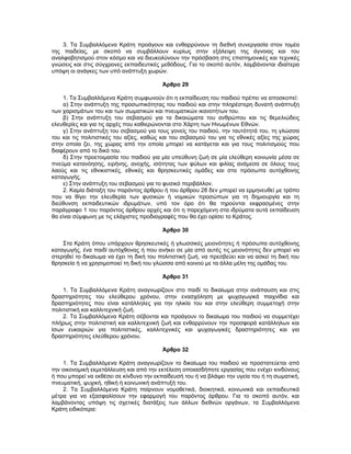 3. Τα Συμβαλλόμενα Κράτη προάγουν και ενθαρρύνουν τη διεθνή συνεργασία στον τομέα
της παιδείας, με σκοπό να συμβάλλουν κυρίως στην εξάλειψη της άγνοιας και του
αναλφαβητισμού στον κόσμο και να διευκολύνουν την πρόσβαση στις επιστημονικές και τεχνικές
γνώσεις και στις σύγχρονες εκπαιδευτικές μεθόδους. Για το σκοπό αυτόν, λαμβάνονται ιδιαίτερα
υπόψη οι ανάγκες των υπό ανάπτυξη χωρών.
Άρθρο 29
1. Τα Συμβαλλόμενα Κράτη συμφωνούν ότι η εκπαίδευση του παιδιού πρέπει να αποσκοπεί:
α) Στην ανάπτυξη της προσωπικότητας του παιδιού και στην πληρέστερη δυνατή ανάπτυξη
των χαρισμάτων του και των σωματικών και πνευματικών ικανοτήτων του.
β) Στην ανάπτυξη του σεβασμού για τα δικαιώματα του ανθρώπου και τις θεμελιώδεις
ελευθερίες και για τις αρχές που καθιερώνονται στο Χάρτη των Ηνωμένων Εθνών.
γ) Στην ανάπτυξη του σεβασμού για τους γονείς του παιδιού, την ταυτότητά του, τη γλώσσα
του και τις πολιτιστικές του αξίες, καθώς και του σεβασμού του για τις εθνικές αξίες της χώρας
στην οποία ζει, της χώρας από την οποία μπορεί να κατάγεται και για τους πολιτισμούς που
διαφέρουν από το δικό του.
δ) Στην προετοιμασία του παιδιού για μία υπεύθυνη ζωή σε μία ελεύθερη κοινωνία μέσα σε
πνεύμα κατανόησης, ειρήνης, ανοχής, ισότητας των φύλων και φιλίας ανάμεσα σε όλους τους
λαούς και τις εθνικιστικές, εθνικές και θρησκευτικές ομάδες και στα πρόσωπα αυτόχθονης
καταγωγής.
ε) Στην ανάπτυξη του σεβασμού για το φυσικό περιβάλλον.
2. Καμία διάταξη του παρόντος άρθρου ή του άρθρου 28 δεν μπορεί να ερμηνευθεί με τρόπο
που να θίγει την ελευθερία των φυσικών ή νομικών προσώπων για τη δημιουργία και τη
διεύθυνση εκπαιδευτικών ιδρυμάτων, υπό τον όρο ότι θα τηρούνται εκφρασμένες στην
παράγραφο 1 του παρόντος άρθρου αρχές και ότι η παρεχόμενη στα ιδρύματα αυτά εκπαίδευση
θα είναι σύμφωνη με τις ελάχιστες προδιαγραφές που θα έχει ορίσει το Κράτος.
Άρθρο 30
Στα Κράτη όπου υπάρχουν θρησκευτικές ή γλωσσικές μειονότητες ή πρόσωπα αυτόχθονης
καταγωγής, ένα παιδί αυτόχθονας ή που ανήκει σε μία από αυτές τις μειονότητες δεν μπορεί να
στερηθεί το δικαίωμα να έχει τη δική του πολιτιστική ζωή, να πρεσβεύει και να ασκεί τη δική του
θρησκεία ή να χρησιμοποιεί τη δική του γλώσσα από κοινού με τα άλλα μέλη της ομάδας του.
Άρθρο 31
1. Τα Συμβαλλόμενα Κράτη αναγνωρίζουν στο παιδί το δικαίωμα στην ανάπαυση και στις
δραστηριότητες του ελεύθερου χρόνου, στην ενασχόληση με ψυχαγωγικά παιχνίδια και
δραστηριότητες που είναι κατάλληλες για την ηλικία του και στην ελεύθερη συμμετοχή στην
πολιτιστική και καλλιτεχνική ζωή.
2. Τα Συμβαλλόμενα Κράτη σέβονται και προάγουν το δικαίωμα του παιδιού να συμμετέχει
πλήρως στην πολιτιστική και καλλιτεχνική ζωή και ενθαρρύνουν την προσφορά κατάλληλων και
ίσων ευκαιριών για πολιτιστικές, καλλιτεχνικές και ψυχαγωγικές δραστηριότητες και για
δραστηριότητες ελεύθερου χρόνου.
Άρθρο 32
1. Τα Συμβαλλόμενα Κράτη αναγνωρίζουν το δικαίωμα του παιδιού να προστατεύεται από
την οικονομική εκμετάλλευση και από την εκτέλεση οποιασδήποτε εργασίας που ενέχει κινδύνους
ή που μπορεί να εκθέσει σε κίνδυνο την εκπαίδευσή του ή να βλάψει την υγεία του ή τη σωματική,
πνευματική, ψυχική, ηθική ή κοινωνική ανάπτυξή του.
2. Τα Συμβαλλόμενα Κράτη παίρνουν νομοθετικά, διοικητικά, κοινωνικά και εκπαιδευτικά
μέτρα για να εξασφαλίσουν την εφαρμογή του παρόντος άρθρου. Για το σκοπό αυτόν, και
λαμβάνοντας υπόψη τις σχετικές διατάξεις των άλλων διεθνών οργάνων, τα Συμβαλλόμενα
Κράτη ειδικότερα:
 
