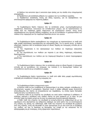 α) Ορίζουν ένα κατώτατο όριο ή κατώτατα όρια ηλικίας για την είσοδο στην επαγγελματική
απασχόληση.
β) Προβλέπουν μία κατάλληλη ρύθμιση των ωραρίων και των συνθηκών εργασίας.
γ) Προβλέπουν κατάλληλες ποινές και άλλες κυρώσεις, για να εξασφαλίσουν την
αποτελεσματική εφαρμογή του παρόντος άρθρου.
Άρθρο 33
Τα Συμβαλλόμενα Κράτη παίρνουν όλα τα κατάλληλα μέτρα, συμπεριλαμβανομένων
νομοθετικών, διοικητικών, κοινωνικών και εκπαιδευτικών μέτρων, για να προστατεύσουν τα
παιδιά από την παράνομη χρήση ναρκωτικών και ψυχότροπων ουσιών, όπως αυτές
προσδιορίζονται στις σχετικές διεθνείς συμβάσεις, και για να εμποδίσουν τη χρησιμοποίηση των
παιδιών στην παραγωγή και την παράνομη διακίνηση αυτών των ουσιών.
Άρθρο 34
Τα Συμβαλλόμενα Κράτη αναλαμβάνουν την υποχρέωση να προστατεύσουν το παιδί από
κάθε μορφή σεξουαλικής εκμετάλλευσης και σεξουαλικής βίας. Για το σκοπό αυτόν, τα Κράτη,
ειδικότερα, παίρνουν όλα τα κατάλληλα μέτρα σε εθνικό, διμερές και πολυμερές επίπεδο για να
εμποδίσουν:
α) Την παρακίνηση ή τον εξαναγκασμό των παιδιών σε παράνομη σεξουαλική
δραστηριότητα.
β) Την εκμετάλλευση των παιδιών για πορνεία ή για άλλες παράνομες σεξουαλικές
δραστηριότητες.
γ) Την εκμετάλλευση των παιδιών για την παραγωγή θεαμάτων ή υλικού πορνογραφικού
χαρακτήρα.
Άρθρο 35
Τα Συμβαλλόμενα Κράτη παίρνουν όλα τα κατάλληλα μέτρα σε εθνικό διμερές ή πολυμερές
επίπεδο για να εμποδίσουν την απαγωγή, την πώληση ή το δουλεμπόριο παιδιών για
οποιονδήποτε σκοπό και με οποιαδήποτε μορφή.
Άρθρο 36
Τα Συμβαλλόμενα Κράτη προστατεύουν το παιδί από κάθε άλλη μορφή εκμετάλλευσης
επιβλαβή για οποιαδήποτε πλευρά της ευημερίας του.
Άρθρο 37
Τα Συμβαλλόμενα Κράτη επαγρυπνούν ώστε:
α) Κανένα παιδί να μην υποβάλλεται σε βασανιστήρια ή σε άλλες σκληρές, απάνθρωπες ή
εξευτελιστικές τιμωρίες ή μεταχείριση. Θανατική ποινή ή ισόβια κάθειρξη χωρίς δυνατότητα
απελευθέρωσης δεν πρέπει να απαγγέλλονται για παραβάσεις, τις οποίες έχουν διαπράξει
πρόσωπα κάτω των δεκαοκτώ ετών.
β) Κανένα παιδί να μη στερείται την ελευθερία του κατά τρόπο παράνομο ή αυθαίρετο. Η
σύλληψη, κράτηση ή φυλάκιση ενός παιδιού πρέπει να είναι σύμφωνη με το νόμο, να μην
αποτελεί παρά ένα έσχατο μέτρο και να είναι της μικρότερης δυνατής χρονικής διάρκειας.
γ) Κάθε παιδί που στερείται την ελευθερία να αντιμετωπίζεται με ανθρωπισμό και με τον
οφειλόμενο στην αξιοπρέπεια του ανθρώπου σεβασμό, και κατά τρόπο που να ανταποκρίνεται
στις ανάγκες της ηλικίας του. Ειδικότερα, κάθε παιδί που στερείται την ελευθερία θα χωρίζεται
από τους ενήλικες, εκτός εάν θεωρηθεί ότι είναι προτιμότερο να μη γίνει αυτό για το συμφέρον
του παιδιού, και έχει το δικαίωμα να διατηρήσει την επαφή με την οικογένειά του δι'
αλληλογραφίας και με επισκέψεις, εκτός εξαιρετικών περιστάσεων.
 