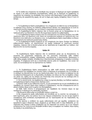 δ) Τα παιδιά που στερούνται την ελευθερία τους να έχουν το δικαίωμα για ταχεία πρόσβαση
σε νομική ή σε άλλη κατάλληλη συμπαράσταση, καθώς και το δικαίωμα να αμφιβητούν τη
νομιμότητα της στέρησης της ελευθερίας τους ενώπιον ενός δικαστηρίου ή μιας άλλης αρμόδιας,
ανεξάρτητης και αμερόληπτης αρχής, και για τη λήψη μιας ταχείας απόφασης πάνω σ' αυτό το
ζήτημα.
Άρθρο 38
1. Τα Συμβαλλόμενα Κράτη αναλαμβάνουν την υποχρέωση να σέβονται και να διασφαλίζουν
το σεβασμό στους κανόνες του διεθνούς ανθρωπιστικού δικαίου που εφαρμόζονται σε αυτά σε
περίπτωση ένοπλης σύρραξης, και των οποίων η προστασία επεκτείνεται στα παιδιά.
2. Τα Συμβαλλόμενα Κράτη παίρνουν όλα τα δυνατά μέτρα για να διασφαλίσουν ότι τα
πρόσωπα κάτω των δεκαπέντε ετών δεν θα συμμετέχουν άμεσα στις εχθροπραξίες.
3. Τα Συμβαλλόμενα Κράτη απέχουν από την επιστράτευση στις ένοπλες δυνάμεις τους κάθε
προσώπου κάτω των δεκαπέντε ετών. Κατά την επιστράτευση ανάμεσα σε πρόσωπα άνω των
δεκαπέντε ετών αλλά κάτω των δεκαοκτώ ετών, τα Συμβαλλόμενα Κράτη προσπαθούν να δίνουν
προτεραιότητα στα πρόσωπα μεγαλύτερης ηλικίας.
4. Τα Συμβαλλόμενα Κράτη σύμφωνα με την υποχρέωση που έχουν, δυνάμει του διεθνούς
ανθρωπιστικού δικαίου, να προστατεύουν τον άμαχο πληθυσμό σε περίπτωση ένοπλης
σύρραξης, παίρνουν όλα τα δυνατά μέτρα για την προστασία και τη φροντίδα των παιδιών, που
θίγονται από την ένοπλη σύρραξη.
Άρθρο 39
Τα Συμβαλλόμενα Κράτη παίρνουν όλα τα κατάλληλα μέτρα για να διευκολύνουν τη
σωματική και ψυχολογική ανάρρωση και την κοινωνική επανένταξη κάθε παιδιού
θύματος¨οποιασδήποτε μορφής παραμέλησης, εκμετάλλευσης ή κακοποίησης, βασανισμού ή
κάθε άλλης μορφής σκληρής, απάνθρωπης ή εξευτελιστικής μεταχείρισης ή τιμωρίας ή ένοπλης
σύρραξης. Η ανάρρωση αυτή και η επανένταξη γίνονται μέσα σε περιβάλλον, που ευνοεί την
υγεία, τον αυτοσεβασμό και την αξιοπρέπεια του παιδιού.
Άρθρο 40
1. Τα Συμβαλλόμενα Κράτη αναγνωρίζουν σε κάθε παιδί ύποπτο, κατηγορούμενο ή
καταδικασμένο για παράβαση του ποινικού νόμου το δικαίωμα σε μεταχείριση που να συνάδει με
το αίσθημα της αξιοπρέπειάς του και της προσωπικής αξίας, που να ενισχύει το σεβασμό του για
τα ανθρώπινα δικαιώματα και τις θεμελιώδεις ελευθερίες των άλλων και που να λαμβάνει υπόψη
την ηλικία του, καθώς και την ανάγκη για επανένταξη στην κοινωνία και την ανάληψη από το
παιδί ενός εποικοδομητικού ρόλου στην κοινωνία.
2. Για το σκοπό αυτόν, και λαμβάνοντας υπόψη τις σχετικές διατάξεις των διεθνών οργάνων,
τα Συμβαλλόμενα Κράτη επαγρυπνούν ιδιαίτερα ώστε:
α) Κανένα παιδί να μην καθίσταται ύποπτο, να μην κατηγορείται και να μην καταδικάζεται για
παράβαση του ποινικού νόμου λόγω πράξεων ή παραλείψεων, που δεν απαγορεύονται από το
εθνικό ή διεθνές δίκαιο κατά το χρόνο που διαπράχθηκαν.
β) Κάθε παιδι ύποπτο ή κατηγορούμενο για παράβαση του ποινικού νόμου να έχει
τουλάχιστον το δικαίωμα στις ακόλουθες εγγυήσεις:
i) Να θεωρείται αθώο μέχρι να αποδειχθεί νόμιμα η ενοχή του.
ii) Να ενημερώνεται χωρίς καθυστέρηση και απευθείας για τις εναντίον του κατηγορίες ή,
κατά περίπτωση, μέσω των γονέων του ή των νόμιμων εκπροσώπων του και να έχει νομική ή
οποιαδήποτε άλλη κατάλληλη συμπαράσταση για την προετοιμασία και την παρουσίαση της
υπεράσπισής του.
iii) Να κρίνεται η υπόθεσή του χωρίς καθυστέρηση από μία αρμόδια, ανεξάρτητη και
αμερόληπτη αρχή ή δικαστικό σώμα, σύμφωνα με μία δίκαιη κατά το νόμο διαδικασία, με την
παρουσία ενός νομικού ή άλλου συμβούλου και την παρουσία των γονέων του ή των νόμιμων
εκπροσώπων του, εκτός αν αυτό θεωρηθεί αντίθετο προς το συμφέρον του παιδιού, λόγω κυρίως
της ηλικίας ή της κατάστασής του.
 