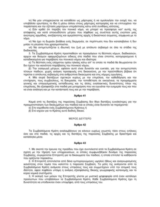 iv) Να μην υποχρεώνεται να καταθέσει ως μάρτυρας ή να ομολογήσει την ενοχή του, να
υποβάλλει ερωτήσεις το ίδιο ή μέσω άλλου στους μάρτυρες κατηγορίας και να επιτυγχάνει την
παράσταση και την εξέταση μαρτύρων υπεράσπισης κάτω από συνθήκες ισότητας.
v) Εάν κριθεί ότι παρέβη τον ποινικό νόμο, να μπορεί να προσφύγει κατ' αυτής της
απόφασης και κατά οποιουδήποτε μέτρου που λήφθηκε ως συνέπεια αυτής ενώπιον μιας
ανώτερης αρμόδιας, ανεξάρτητης και αμερόληπτης αρχής ή δικαστικού σώματος, σύμφωνα με το
νόμο.
vi) Να έχει τη δωρεάν βοήθεια ενός διερμηνέα, σε περίπτωση που δεν καταλαβαίνει ή δεν
μιλάει τη γλώσσα που χρησιμοποιείται.
vii) Να αντιμετωπίζεται η ιδιωτική του ζωή με απόλυτο σεβασμό σε όλα τα στάδια της
διαδικασίας.
3. Τα Συμβαλλόμενα Κράτη προσπαθούν να προαγάγουν τη θέσπιση νόμων, διαδικασιών,
αρχών και θεσμών εφαρμοζομένων ειδικώς στα παιδιά που είναι ύποπτα, κατηγορούμενα ή
καταδικασμένα για παράβαση του ποινικού νόμου και ιδιαίτερα:
α) Τη θέσπιση ενός ελάχιστου ορίου ηλικίας κάτω απ' το οποίο τα παιδιά θα θεωρούνται ότι
δεν έχουν την ικανότητα παράβασης του ποινικού νόμου.
β) Την εισαγωγή μέτρων, εφόσον αυτό είναι δυνατόν και ευκταίο, για την αντιμετώπιση
τέτοιων παιδιών, χωρίς ανάγκη προσφυγής στη δικαιοσύνη, με την προϋπόθεση βέβαια ότι
τηρείται ο απόλυτος σεβασμός στα ανθρώπινα δικαιώματα και στις νόμιμες εγγυήσεις.
4. Μία σειρά διατάξεων σχετικών κυρίως με την επιμέλεια, την καθοδήγηση και την
επιτήρηση, τους συμβούλους, τη δοκιμασία, την τοποθέτηση σε οικογένεια, τα προγράμματα
γενικής και επαγγελματικής εκπαίδευσης και τις άλλες εναλλακτικές δυνατότητες πλην της
επιμέλειας, θα εξασφαλίζει στα παιδιά μια μεταχείριση που να εγγυάται την ευημερία τους και που
να είναι ανάλογη και με την κατάστασή τους και με την παράβαση.
Άρθρο 41
Καμιά από τις διατάξεις της παρούσας Σύμβασης δεν θίγει διατάξεις ευνοϊκότερες για την
πραγματοποίηση των δικαιωμάτων του παιδιού και οι οποίες είναι δυνατόν να περιέχονται:
α) Στη νομοθεσία ενός Συμβαλλόμενου Κράτους ή
β) Στο ισχύον για το Κράτος αυτό διεθνές δίκαιο.
ΜΕΡΟΣ ΔΕΥΤΕΡΟ
Άρθρο 42
Τα Συμβαλλόμενα Κράτη αναλαμβάνουν να κάνουν ευρέως γνωστές τόσο στους ενήλικες
όσο και στα παιδιά, τις αρχές και τις διατάξεις της παρούσας Σύμβασης με δραστήρια και
κατάλληλα μέσα.
Άρθρο 43
1. Με σκοπό την έρευνα της προόδου που έχει συντελεστεί από τα Συμβαλλόμενα Κράτη σε
σχέση με την τήρηση των υποχρεώσεων, οι οποίες συμφωνήθηκαν δυνάμει της παρούσας
Σύμβασης, συγκροτείται Επιτροπή για τα δικαιώματα του παιδιού, η οποία επιτελεί τα καθήκοντα
που ορίζονται παρακάτω.
2. Η Επιτροπή αποτελείται από δέκα εμπειρογνώμονες υψηλού ήθους και αναγνωρισμένης
ικανότητας στον τομέα που καλύπτει η παρούσα Σύμβαση. Τα μέλη της εκλέγονται από τα
Συμβαλλόμενα Κράτη ανάμεσα στους υπηκόους τους και συμμετέχουν υπό την ατομική τους
ιδιότητα, αφού ληφθούν υπόψη η ανάγκη εξασφάλισης δίκαιης γεωγραφικής κατανομής και τα
κύρια νομικά συστήματα.
3. Η εκλογή των μελών της Επιτροπής γίνεται με μυστική ψηφοφορία από έναν κατάλογο
προσώπων που υποβάλλουν τα Συμβαλλόμενα Κράτη. Κάθε Συμβαλλόμενο Κράτος έχει τη
δυνατότητα να υποδεικνύει έναν υποψήφιο, από τους υπηκόους του.
 