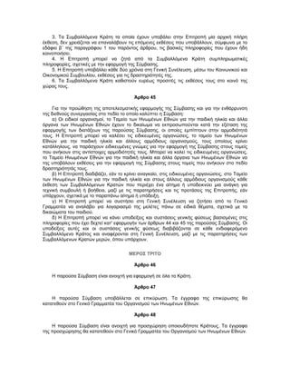 3. Τα Συμβαλλόμενα Κράτη τα οποία έχουν υποβάλει στην Επιτροπή μία αρχική πλήρη
έκθεση, δεν χρειάζεται να επαναλάβουν τις επόμενες εκθέσεις που υποβάλλουν, σύμφωνα με το
εδάφιο β΄ της παραγράφου 1 του παρόντος άρθρου, τις βασικές πληροφορίες που έχουν ήδη
κοινοποιήσει.
4. Η Επιτροπή μπορεί να ζητά από τα Συμβαλλόμενα Κράτη συμπληρωματικές
πληροφορίες, σχετικές με την εφαρμογή της Σύμβασης.
5. Η Επιτροπή υποβάλλει κάθε δύο χρόνια στη Γενική Συνέλευση, μέσω του Κοινωνικού και
Οικονομικού Συμβουλίου, εκθέσεις για τις δραστηριότητές της.
6. Τα Συμβαλλόμενα Κράτη καθιστούν ευρέως προσιτές τις εκθέσεις τους στο κοινό της
χώρας τους.
Άρθρο 45
Για την προώθηση της αποτελεσματικής εφαρμογής της Σύμβασης και για την ενθάρρυνση
της διεθνούς συνεργασίας στο πεδίο το οποίο καλύπτει η Σύμβαση:
α) Οι ειδικοί οργανισμοί, το Ταμείο των Ηνωμένων Εθνών για την παιδική ηλικία και άλλα
όργανα των Ηνωμένων Εθνών έχουν το δικαίωμα να εκπροσωπούνται κατά την εξέταση της
εφαρμογής των διατάξεων της παρούσας Σύμβασης, οι οποίες εμπίπτουν στην αρμοδιότητά
τους. Η Επιτροπή μπορεί να καλέσει τις ειδικευμένες οργανώσεις, το ταμείο των Ηνωμένων
Εθνών για την παιδική ηλικία και άλλους αρμόδιους οργανισμούς, τους οποίους κρίνει
κατάλληλους, να παράσχουν ειδικευμένες γνώμες για την εφαρμογή της Σύμβασης στους τομείς
που ανήκουν στις αντίστοιχες αρμοδιότητές τους. Μπορεί να καλεί τις ειδικευμένες οργανώσεις,
το Ταμείο Ηνωμένων Εθνών για την παιδική ηλικία και άλλα όργανα των Ηνωμένων Εθνών να
της υποβάλουν εκθέσεις για την εφαρμογή της Σύμβασης στους τομείς που ανήκουν στο πεδίο
δραστηριότητάς τους.
β) Η Επιτροπή διαδιβάζει, εάν το κρίνει αναγκαίο, στις ειδικευμένες οργανώσεις, στο Ταμείο
των Ηνωμένων Εθνών για την παιδική ηλικία και στους άλλους αρμόδιους οργανισμούς κάθε
έκθεση των Συμβαλλόμενων Κρατών που περιέχει ένα αίτημα ή υποδεικνύει μια ανάγκη για
τεχνική συμβουλή ή βοήθεια, μαζί με τις παρατηρήσεις και τις προτάσεις της Επιτροπής, εάν
υπάρχουν, σχετικά με το παραπάνω αίτημα ή υπόδειξη.
γ) Η Επιτροπή μπορεί να συστήσει στη Γενική Συνέλευση να ζητήσει από το Γενικό
Γραμματέα να αναλάβει για λογαριασμό της μελέτες πάνω σε ειδικά θέματα, σχετικά με τα
δικαιώματα του παιδιού.
δ) Η Επιτροπή μπορεί να κάνει υποδείξεις και συστάσεις γενικής φύσεως βασισμένες στις
πληροφορίες που έχει δεχτεί κατ' εφαρμογήν των άρθρων 44 και 45 της παρούσας Σύμβασης. Οι
υποδείξεις αυτές και οι συστάσεις γενικής φύσεως διαβιβάζονται σε κάθε ενδιαφερόμενο
Συμβαλλόμενο Κράτος και αναφέρονται στη Γενική Συνέλευση, μαζί με τις παρατηρήσεις των
Συμβαλλόμενων Κρατών μερών, όπου υπάρχουν.
ΜΕΡΟΣ ΤΡΙΤΟ
Άρθρο 46
Η παρούσα Σύμβαση είναι ανοιχτή για εφαρμογή σε όλα τα Κράτη.
Άρθρο 47
Η παρούσα Σύμβαση υποβάλλεται σε επικύρωση. Τα έγγραφα της επικύρωσης θα
κατατεθούν στο Γενικό Γραμματέα του Οργανισμού των Ηνωμένων Εθνών.
Άρθρο 48
Η παρούσα Σύμβαση είναι ανοιχτή για προσχώρηση οποιουδήποτε Κράτους. Τα έγγραφα
της προσχώρησης θα κατατεθούν στο Γενικό Γραμματέα του Οργανισμού των Ηνωμένων Εθνών.
 