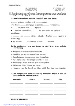 ΟΝΟΜΑΤΕΠΩΝΥΜΟ:_______________________________________ 17/4/2013
1. Να συµπληρώσεις τα κενά µε πού ή που, πώς ή πως.
• ………… µπόρεσε να κάνει αυτά …………… έκανε;
• Το βράδυ …………. επέστρεψα µε ρώτησε …………… τα περάσαµε.
• ……….. µας άρεσε εκεί ………… πήγαµε!
• Ο πατέρας υποσχέθηκε ………… θα µου δώσει τα χρήµατα ………..
χρειάζοµαι.
• ………….. και ………….. κάποια φώναζε: «Νοµίζω ………. έρχεται ο
διευθυντής».
• Τον ρώτησα ……….. του φάνηκε το σπίτι ………. αγόρασα.
2. Να κυκλώσετε στις προτάσεις το πώς όταν είναι ειδικός
σύνδεσµος.
Υποψιάζοµαι πως αυτός φταίει για όλα.
∆εν ξέρω πώς να του πω αυτό που συνέβη.
∆εν ήξερα πως έπρεπε πρώτα να τηλεφωνήσω.
Πώς πιστεύει πως θα καταφέρει αυτά που λέει;
Αποδείχτηκε πως η συσκευή ήταν ελαττωµατική.
Βλέπω πως ήρθες έτοιµος για καβγά.
Φαίνεται πως θα βρεθεί µια λύση, αλλά δεν ξέρω πώς ακριβώς.
3. Να γράψεις για καθεµία από τις παρακάτω λέξεις 5 που να
ανήκουν στην ίδια οικογένεια.
µαρτυρώ πόρτα άνεµος νέος
______________ _____________ _____________ ____________
______________ _____________ _____________ ____________
______________ _____________ _____________ ____________
______________ _____________ _____________ ____________
______________ _____________ _____________ ____________
Παλάνης Αθανάσιος
Επιμέλεια: Χρήστος Χαρμπής http://xristx.blogspot.gr σελ.10
 