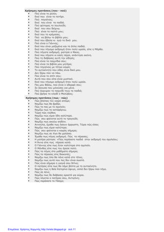 Χρήσιµες προτάσεις (που - πού)
Πού είναι το ρολόι;
Εκεί που είναι το ποτήρι.
Πού πηγαίνεις;
Εκεί που είναι τα παιδιά.
Πού φύτεψες το λουλούδι;
Εκεί που σου δείχνω.
Πού είναι το παλτό µου;
Εκεί που το κρέµασες.
Πού να βάλω το βιβλίο µου;
Εκεί που έβαλα κι εγώ το δικό µου.
Πού είναι ο Γιάννης;
Εκεί που είναι µαζεµένα και τα άλλα παιδιά.
Εκεί που πήγαµε εκδροµή ήταν πολύ ωραία, είπε η Μάρθα.
Πού πήγατε εκδροµή; ρώτησε ο Νίκος.
Εκεί που πήγατε κι εσείς πέρσι, απάντησε εκείνη.
Πού τη διάβασες αυτή την είδηση;
Πού είναι τα παιχνίδια σου;
Πού είναι τα βιβλία µου µητέρα;
Πού πηγαίνεις µε τέτοιο καιρό;
Το αυτοκίνητο που είδες είναι δικό µου.
∆εν ξέρω πού να πάω.
Πού είναι το σπίτι σου;
Αυτό που σου είπα είναι µυστικό.
Εκεί που πήγαµε εκδροµή ήταν πολύ ωραία.
Πες µου Βάσω, πού είναι ο αδερφό σου;
Σε άκουσα που µιλούσες για µένα.
Πού έκρυψαν το παιχνίδι τους τα παιδιά;
Πού βρήκε το κλειδί ο Μολύβιος;
Χρήσιµες προτάσεις (πως - πώς)
Πώς βλέπεις τον καιρό απόψε;
Νοµίζω πως θα βρέξει.
Πώς τα πας µε το σχολείο;
Νοµίζω πως τα καταφέρνω.
Τώρα πώς νιώθεις
Νοµίζω πως είµαι ήδη καλύτερα.
Πώς σου φαίνεται αυτό το τραγούδι;
Νοµίζω πως ακούω αηδόνι.
Αννούλα, έµαθα πως ήσουν άρρωστη. Τώρα πώς είσαι;
Νοµίζω πως είµαι καλύτερα.
Πώς σου φαίνεται ο καιρός σήµερα;
Νοµίζω πως σε λίγο θα χαλάσει.
Έµαθα πως πήγες εκδροµή. Πώς τα πέρασες;
Η µητέρα ρώτησε: «Πώς περάσατε παιδιά στην εκδροµή του σχολείου;
Η Άννα είπε πως πέρασε καλά.
Ο Γιάννης είπε πως ήταν καλύτερα στο σχολείο.
Ο Μάνθος είπε πως του άρεσε πολύ.
Πώς τα πήγες στα µαθήµατα σήµερα;
Πώς τα πέρασες στις διακοπές;
Νοµίζω πως όλα θα πάνε καλά στο τέλος.
Νοµίζω πως αυτά που λες δεν είναι σωστά.
Πώς είναι σήµερα η γιαγιά σου Ντίνα;
Ο πατέρας είπε πως θα πάµε βόλτα µε το αυτοκίνητο.
Νοµίζω πως η θεία Κατερίνα έφυγε, αλλά δεν ξέρω πού πήγε.
Πώς σε λένε;
Νοµίζω πως δε διάβασες αρκετά για αύριο.
Πώς λέγεται ο πατέρας σου, Αντιγόνη;
Πώς περάσατε το Πάσχα;
Επιμέλεια: Χρήστος Χαρμπής http://xristx.blogspot.gr σελ.11
 