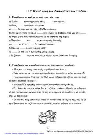 76
Η 5η
Βασική αρχή των ∆ικαιωμάτων των Παιδιών
1. Συμπλήρωσε τα κενά με το πού, που, πώς, πως.
α) Έμαθα ………… ήσουν άρρωστος χθες. ………… είσαι σήμερα;
β) Μόλις ………… προλάβαμε το σχολικό.
γ) ………… θα πάμε για παιχνίδι το Σαββατοκύριακο;
δ) Μου άρεσε πολύ το βιβλίο ………… μου έδωσες να διαβάσω. Πες μου από …………
το πήρες για να πάω να προμηθευτώ και τα υπόλοιπα της σειράς.
ε) Περιμένω ………… και ………… τις καλοκαιρινές διακοπές.
στ) ………… το ήξερες ………… θα ερχόμουν σήμερα;
ζ) Χαίρομαι ………… έγινες γρήγορα καλά!
η) ………… να στα λέω τι έγινε χθες, μόλις έφυγες.
ι) Το ξέχασα ………… έπρεπε να φέρουμε σήμερα και το βιβλίο της Ιστορίας.
2. Υπογράμμισε στο παρακάτω κείμενο τις ερωτηματικές προτάσεις.
– Πώς και τελείωσες τόσο νωρίς τα μαθήματά σου, Άγγελε;
– Σκέφτηκα πως αν τελειώσω γρήγορα θα έχω περισσότερο χρόνο για παιχνίδι.
– Πολύ καλή σκέψη! Πού να σ΄ τα λέω! Μόλις τηλεφώνησε ο θείος και είπε πως
θα έρθει αργότερα να μας δει.
– Υπέροχα! Και προχθές αναρωτιόμουν πού χάθηκε αυτός ο θείος.
– Είχε δουλειές που τον ανάγκαζαν να ταξιδεύει συνέχεια. Μιλούσαμε καθημερι-
νά στο τηλέφωνο και ρωτούσε πώς τα πας με το σχολείο και πού θέλεις να σε πάει,
όταν θα βρει χρόνο.
– Θα του πω πως θέλω να με πάρει σε κάποιο από τα ταξίδια του, που να μη
χρειάζεται όμως να ταξιδέψουμε με αεροπλάνο, γιατί τα φοβάμαι τα αεροπλάνα.
΄Εκδοση των Εκπαιδευτηρίων «Ο ΑΠΟΣΤΟΛΟΣ ΠΑΥΛΟΣ»
Επιμέλεια: Χρήστος Χαρμπής http://xristx.blogspot.gr σελ.12
 
